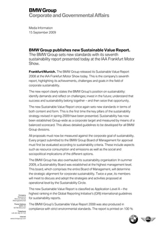 BMW Group
                       Corporate and Governmental Affairs

                       Media Information
                       15 September 2009




                       BMW Group publishes new Sustainable Value Report.
                       The BMW Group sets new standards with its seventh
                       sustainability report presented today at the IAA Frankfurt Motor
                       Show.

                       Frankfurt/Munich. The BMW Group released its Sustainable Value Report
                       2008 at the IAA Frankfurt Motor Show today. This is the company’s seventh
                       report, highlighting its achievements, challenges and goals in the field of
                       corporate sustainability.

                       The new report clearly states the BMW Group’s position on sustainability:
                       identify demands and reflect on challenges; invest in the future; understand that
                       success and sustainability belong together – and then seize that opportunity.

                       The new Sustainable Value Report once again sets new standards in terms of
                       both content and form. This is the first time the key pillars of the sustainability
                       strategy revised in spring 2009 have been presented. Sustainability has now
                       been established Group-wide as a corporate target and measured by means of a
                       balanced scorecard. This allows detailed guidelines to be developed for all BMW
                       Group divisions.

                       All proposals must now be measured against the corporate goal of sustainability.
                       Every project submitted to the BMW Group Board of Management for approval
                       must first be evaluated according to sustainability criteria. These include aspects
                       such as resource consumption and emissions as well as the social and
                       sociopolitical implications of the different options.

                       The BMW Group has also overhauled its sustainability organisation: In summer
                       2009, a Sustainability Board was established at the highest management level.
                       This board, which comprises the entire Board of Management, will determine
                       the strategic alignment for corporate sustainability. Twice a year, its members
                       will meet to discuss and adopt the strategies and activities proposed at
                       operational level by the Sustainability Circle.

                       The new Sustainable Value Report is classified as Application Level A – the
          Company
                       highest ranking in the Global Reporting Initiative’s (GRI) international guidelines
         Bayerische
    Motoren Werke      for sustainability reports.
  Aktiengesellschaft

    Postal Address
          BMW AG
                       The BMW Group’s Sustainable Value Report 2008 was also produced in
   80788 München
                       compliance with strict environmental standards. The report is printed on 100 %
        Telephone
 +49-89-382-41125

         Internet
www.bmwgroup.com
 