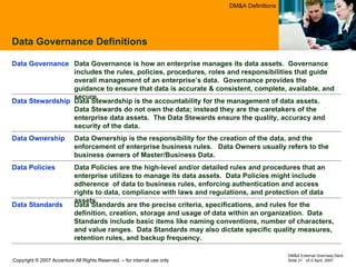 Data Governance Definitions DM&A Definitions Data Ownership is the responsibility for the creation of the data, and the enforcement of enterprise business rules.  Data Owners usually refers to the business owners of Master/Business Data.  Data Ownership  Data Stewardship is the accountability for the management of data assets.  Data Stewards do not own the data; instead they are the caretakers of the enterprise data assets.  The Data Stewards ensure the quality, accuracy and security of the data. Data Stewardship  Data Governance is how an enterprise manages its data assets.  Governance includes the rules, policies, procedures, roles and responsibilities that guide overall management of an enterprise’s data.  Governance provides the guidance to ensure that data is accurate & consistent, complete, available, and secure. Data Governance Data Standards are the precise criteria, specifications, and rules for the definition, creation, storage and usage of data within an organization.  Data Standards include basic items like naming conventions, number of characters, and value ranges.  Data Standards may also dictate specific quality measures, retention rules, and backup frequency. Data Standards  Data Policies are the high-level and/or detailed rules and procedures that an enterprise utilizes to manage its data assets.  Data Policies might include adherence  of data to business rules, enforcing authentication and access rights to data, compliance with laws and regulations, and protection of data assets. Data Policies 