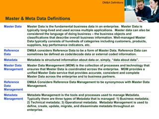 Master & Meta Data Definitions DM&A Definitions Metadata is structured information about data or, simply, “data about data”.  Metadata DM&A considers Reference Data to be a form of Master Data. Reference Data can sometimes be defined as code/decode data or external coded information.  Reference Data Master Data is the fundamental business data in an enterprise.  Master Data is typically long-lived and used across multiple applications.  Master data can also be considered the language of doing business – the business objects and classifications that describe overall business information. Well-managed Master Data typically consists of hundreds of categories including customers, products, suppliers, key performance indicators, etc.  Master Data Metadata Management is the tools and processes used to manage Metadata.  Typically there are three types of Metadata that is managed: 1) Business metadata; 2) Technical metadata; 3) Operational metadata.  Metadata Management is used to define, create, update, migrate, and disseminate metadata throughout an enterprise. Metadata Management DM&A Considers Reference Data Management to be synonymous with Master Data Management. Reference Data Management  Master Data Management (MDM) is the collection of processes and technology that ensures that Master Data is coordinated across the enterprise.  MDM provides a unified Master Data service that provides accurate, consistent and complete Master Data across the enterprise and to business partners.  Master Data Management 