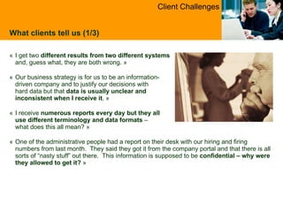 « I get two  different results from two different systems   and, guess what, they are both wrong.  » « Our business strategy is for us to be an information- driven company and to justify our decisions with  hard data but that  data is usually unclear and  inconsistent when I receive it .  » « I receive  numerous reports every day but they all  use different terminology and data formats  –  what does this all mean?  » « One of the administrative people had a report on their desk with our hiring and firing numbers from last month.  They said they got it from the company portal and that there is all sorts of “nasty stuff” out there.  This information is supposed to be  confidential – why were they allowed to get it?   » What clients tell us (1/3) Client Challenges 