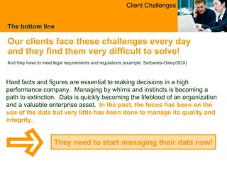 The bottom line Our clients face these challenges every day and they find them very difficult to solve !  And they have to meet legal requirements and regulations (example: Sarbanes-Oxley/SOX) They need to start managing their data now! Client Challenges Hard facts and figures are essential to making decisions in a high performance company.  Managing by whims and instincts is becoming a path to extinction.  Data is quickly becoming the lifeblood of an organization and a valuable enterprise asset.   In the past, the focus has been on the use of the data but very little has been done to manage its quality and integrity. 