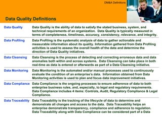 Data Quality Definitions DM&A Definitions Data Monitoring is the automated and/or manual processes used to continuously evaluate the condition of an enterprise’s data.  Information obtained from Data Monitoring activities is used to plan and focus data improvement initiatives. Data Monitoring Data Compliance is the ongoing processes to ensure adherence of data to both enterprise business rules, and, especially, to legal and regulatory requirements. Data Compliance includes 4 items: Controls, Audit, Regulatory Compliance & Legal Compliance. Data Compliance  Data Traceability is the tracking of the lifecycle of data to determine and demonstrate all changes and access to the data.  Data Traceability helps an enterprise demonstrate transparency, compliance and adherence to regulation. Data Traceability along with Data Compliance can be considered part of a Data Audit process. Data Traceability Data Cleansing is the process of detecting and correcting erroneous data and data anomalies both within and across systems.  Data Cleansing can take place in both real-time as data is entered or afterwards as part of a Data Cleansing initiative.  Data Cleansing Data Profiling is the systematic analysis of data to gather actionable and measurable information about its quality. Information gathered from Data Profiling activities is used to assess the overall health of the data and determine the direction of Data Quality initiatives. Data Profiling  Data Quality is the ability of data to satisfy the stated business, system, and technical requirements of an organization.  Data Quality is typically measured in terms of completeness, timeliness, accuracy, consistency, relevance, and integrity. Data Quality 