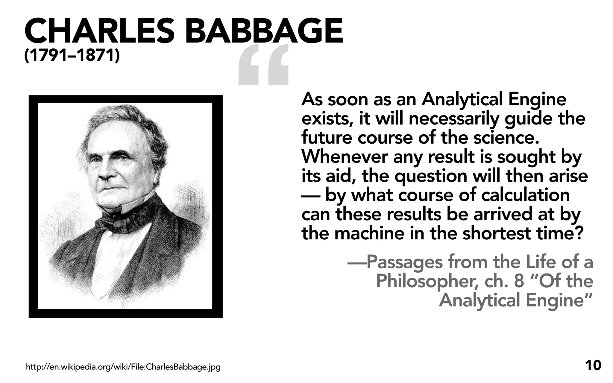 CHARLES BABBAGE


                                                       “
(1791–1871)

                                                           As soon as an Analytical Engine
                                                           exists, it will necessarily guide the
                                                           future course of the science.
                                                           Whenever any result is sought by
                                                           its aid, the question will then arise
                                                           — by what course of calculation
                                                           can these results be arrived at by
                                                           the machine in the shortest time?
                                                                  —Passages from the Life of a
                                                                      Philosopher, ch. 8 “Of the
                                                                              Analytical Engine”


http://en.wikipedia.org/wiki/File:CharlesBabbage.jpg                                          10
 