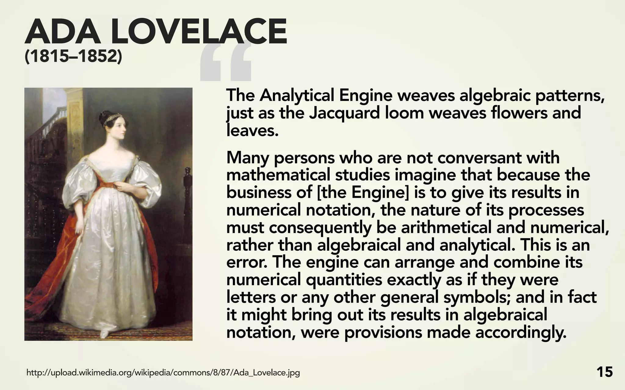 “
ADA LOVELACE
(1815–1852)

                                                The Analytical Engine weaves algebraic patterns,
                                                just as the Jacquard loom weaves flowers and
                                                leaves.
                                                Many persons who are not conversant with
                                                mathematical studies imagine that because the
                                                business of [the Engine] is to give its results in
                                                numerical notation, the nature of its processes
                                                must consequently be arithmetical and numerical,
                                                rather than algebraical and analytical. This is an
                                                error. The engine can arrange and combine its
                                                numerical quantities exactly as if they were
                                                letters or any other general symbols; and in fact
                                                it might bring out its results in algebraical
                                                notation, were provisions made accordingly.

http://upload.wikimedia.org/wikipedia/commons/8/87/Ada_Lovelace.jpg                             15
 