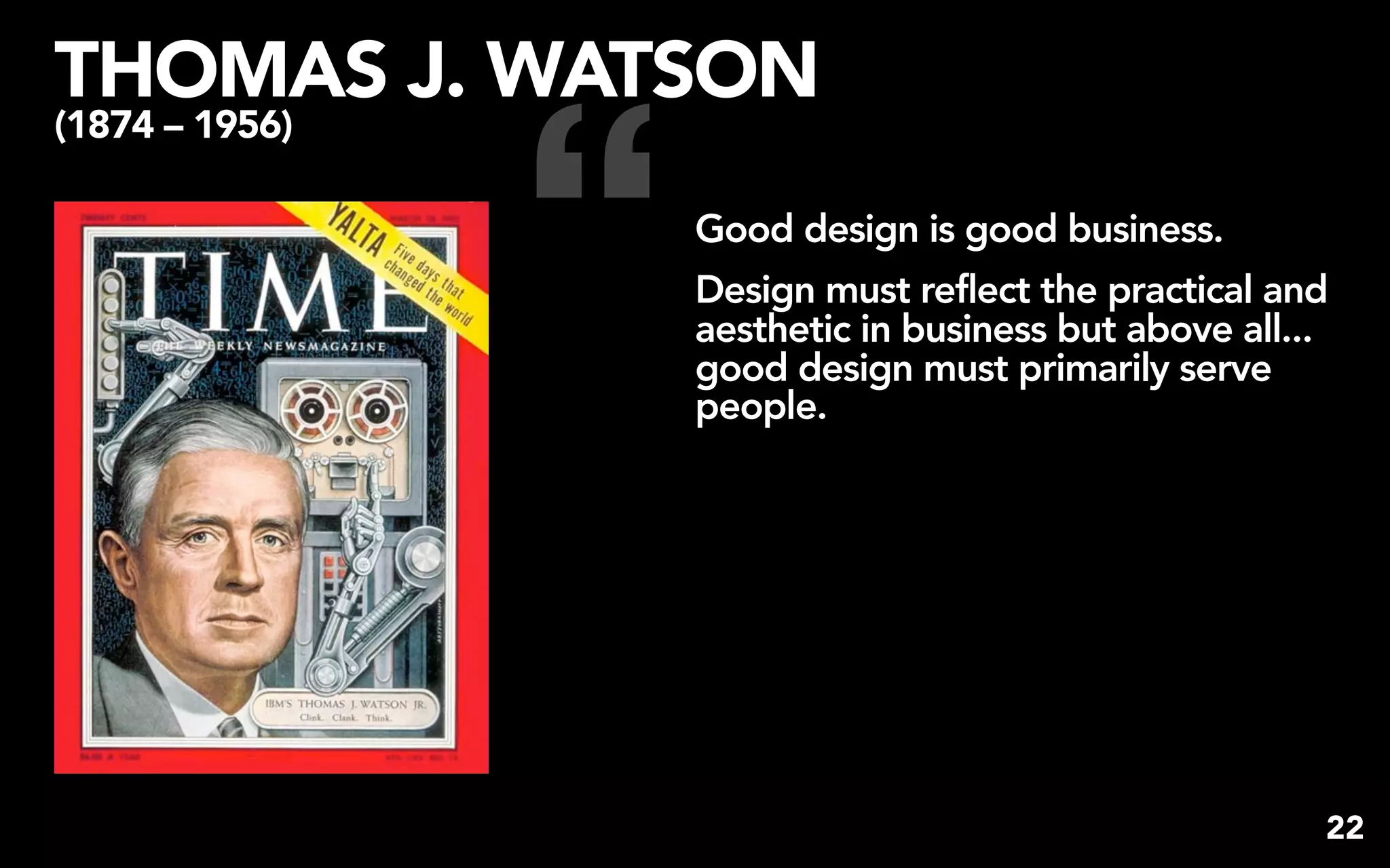 THOMAS J. WATSON


                “
(1874 – 1956)

                    Good design is good business.
                    Design must reflect the practical and
                    aesthetic in business but above all...
                    good design must primarily serve
                    people.




                                                         22
 
