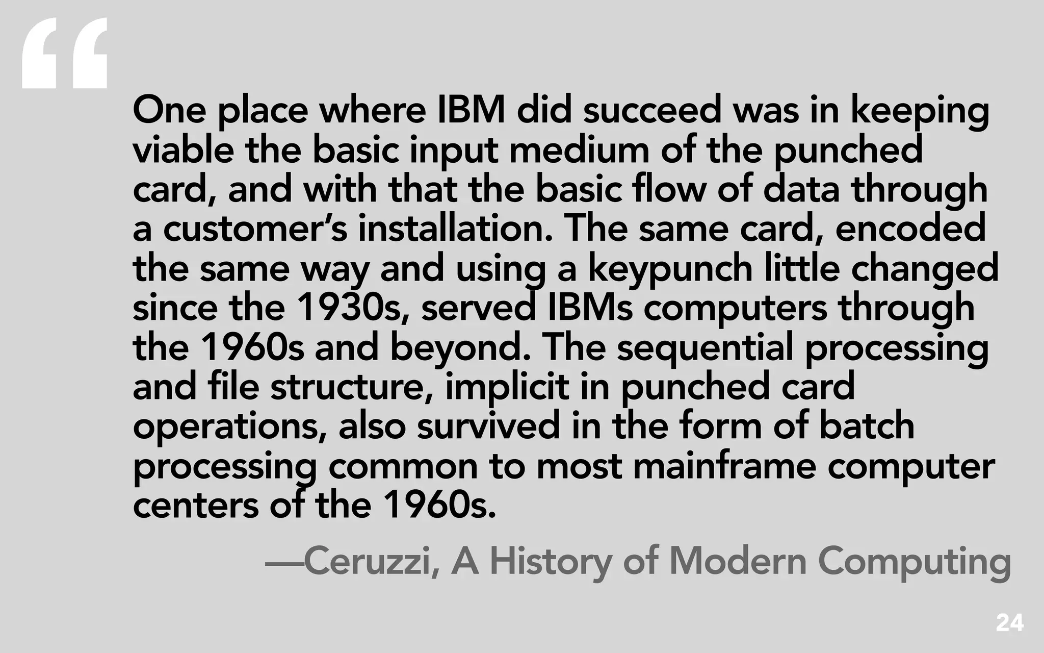 “   One place where IBM did succeed was in keeping
    viable the basic input medium of the punched
    card, and with that the basic flow of data through
    a customer’s installation. The same card, encoded
    the same way and using a keypunch little changed
    since the 1930s, served IBMs computers through
    the 1960s and beyond. The sequential processing
    and file structure, implicit in punched card
    operations, also survived in the form of batch
    processing common to most mainframe computer
    centers of the 1960s.
            —Ceruzzi, A History of Modern Computing
                                                     24
 