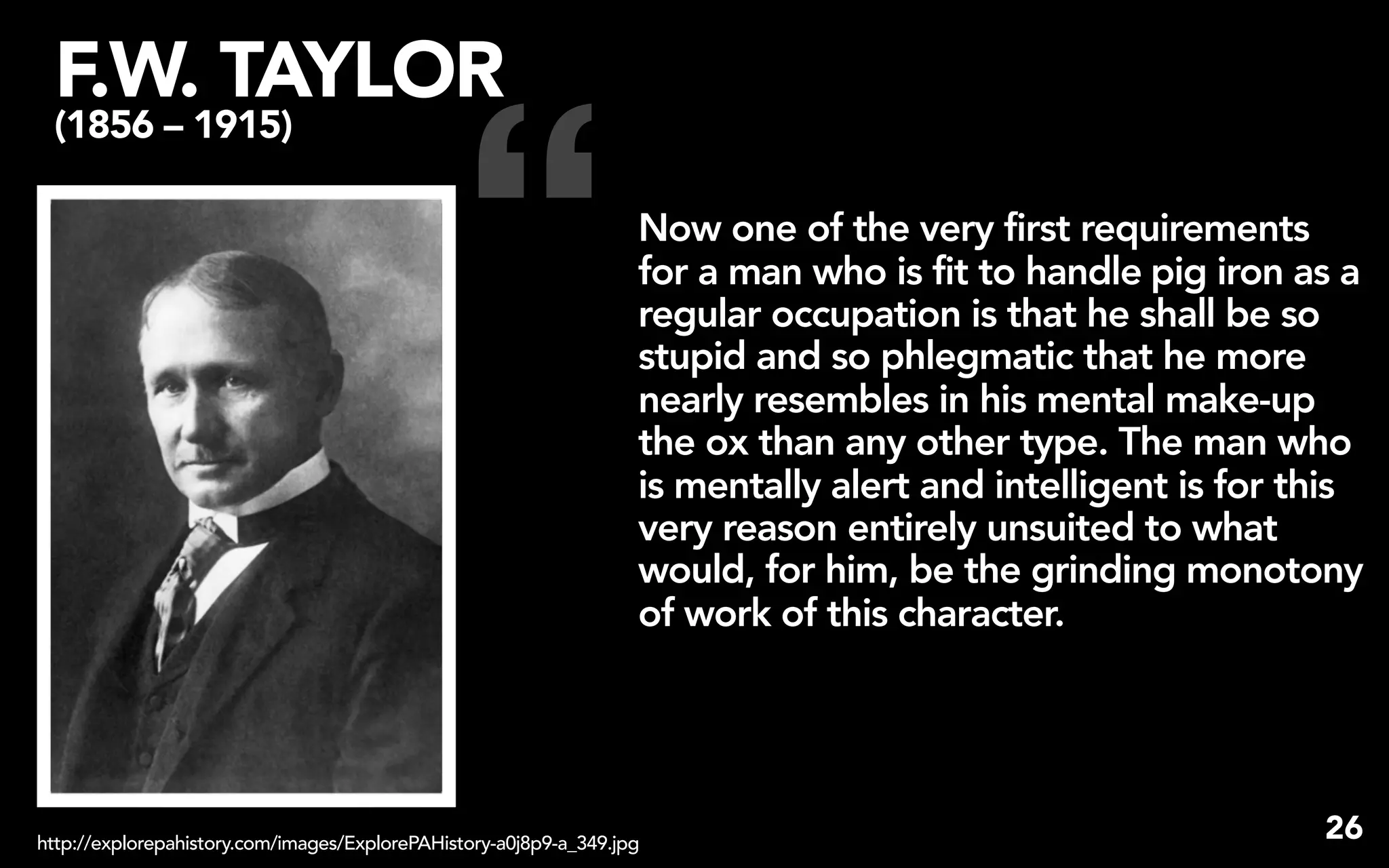 F.W. TAYLOR


                                                “
 (1856 – 1915)

                                                                   Now one of the very first requirements
                                                                   for a man who is fit to handle pig iron as a
                                                                   regular occupation is that he shall be so
                                                                   stupid and so phlegmatic that he more
                                                                   nearly resembles in his mental make-up
                                                                   the ox than any other type. The man who
                                                                   is mentally alert and intelligent is for this
                                                                   very reason entirely unsuited to what
                                                                   would, for him, be the grinding monotony
                                                                   of work of this character.




http://explorepahistory.com/images/ExplorePAHistory-a0j8p9-a_349.jpg
                                                                                                             26
 