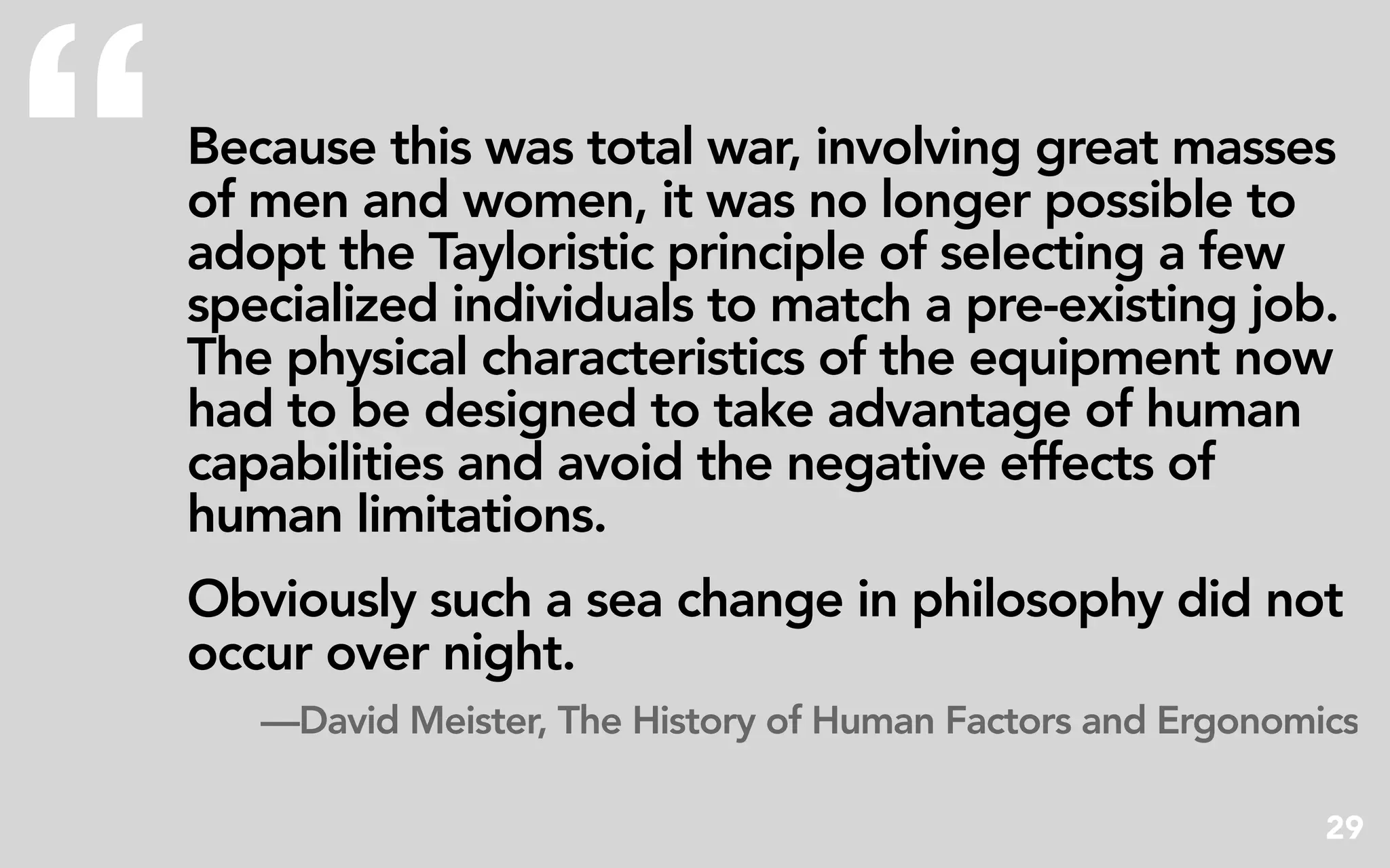 “   Because this was total war, involving great masses
    of men and women, it was no longer possible to
    adopt the Tayloristic principle of selecting a few
    specialized individuals to match a pre-existing job.
    The physical characteristics of the equipment now
    had to be designed to take advantage of human
    capabilities and avoid the negative effects of
    human limitations.
    Obviously such a sea change in philosophy did not
    occur over night.
       —David Meister, The History of Human Factors and Ergonomics

                                                                29
 