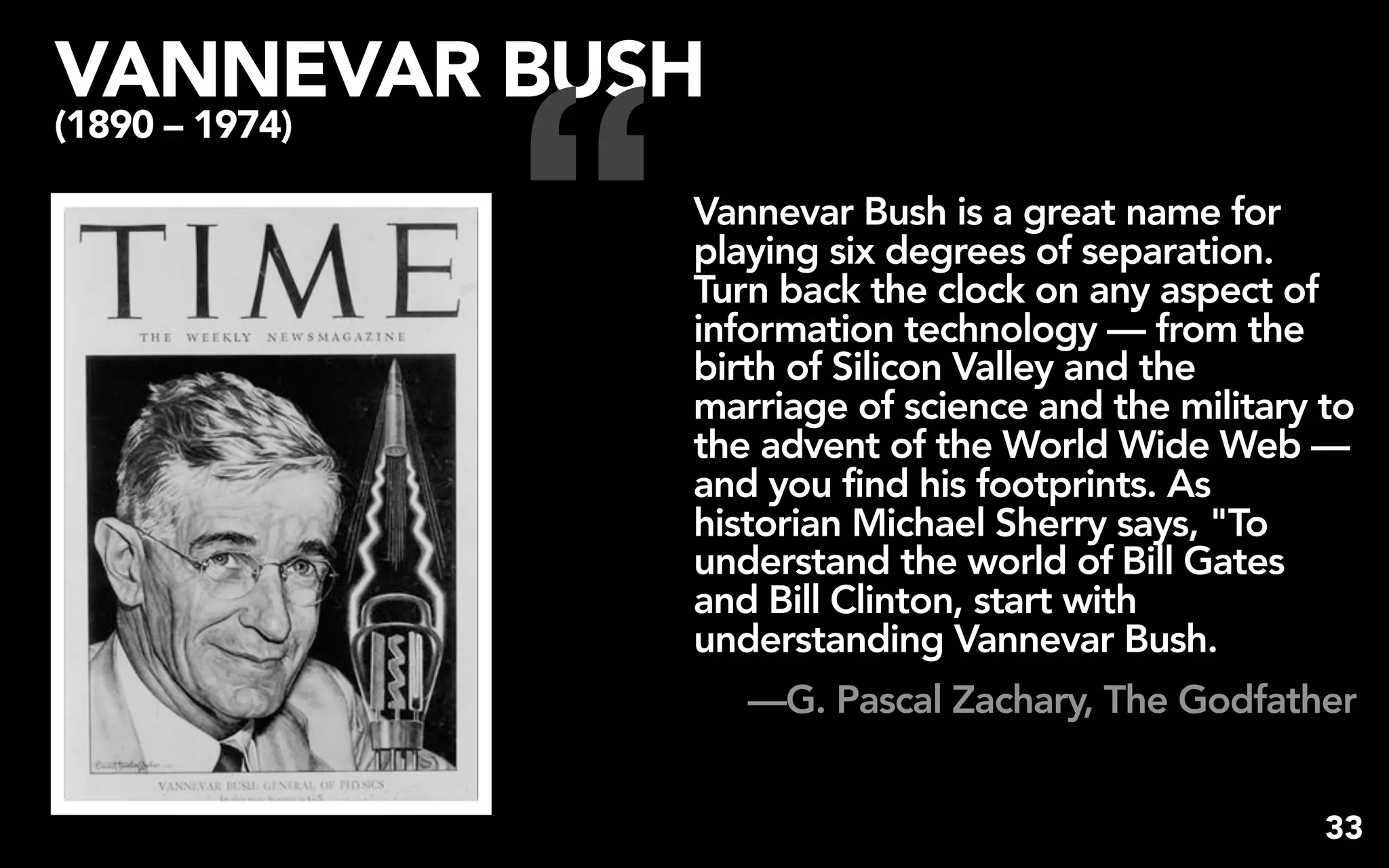 “
VANNEVAR BUSH
(1890 – 1974)

                    Vannevar Bush is a great name for
                    playing six degrees of separation.
                    Turn back the clock on any aspect of
                    information technology — from the
                    birth of Silicon Valley and the
                    marriage of science and the military to
                    the advent of the World Wide Web —
                    and you find his footprints. As
                    historian Michael Sherry says, "To
                    understand the world of Bill Gates
                    and Bill Clinton, start with
                    understanding Vannevar Bush.
                       —G. Pascal Zachary, The Godfather


                                                         33
 
