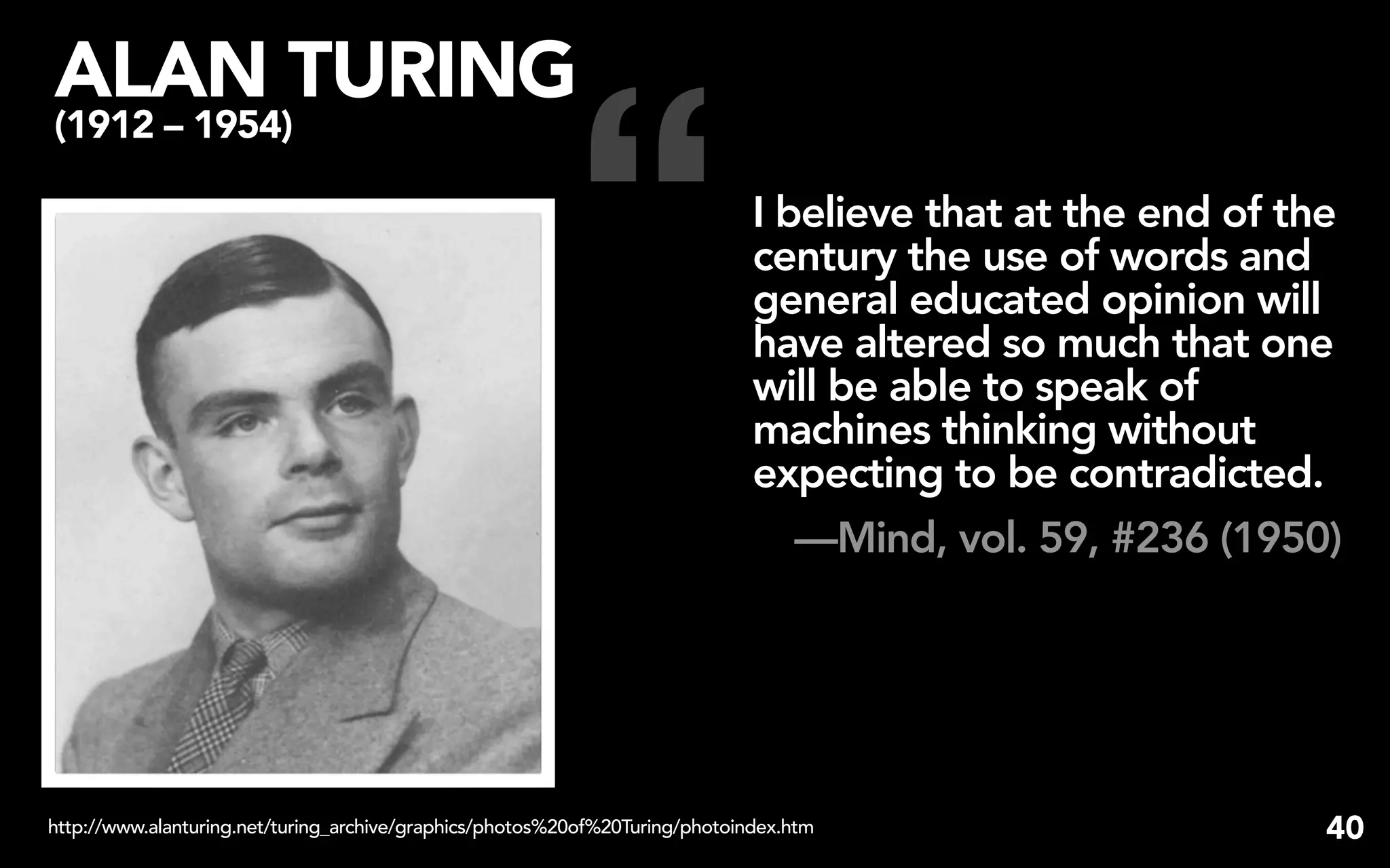 “
ALAN TURING
(1912 – 1954)

                                                                              I believe that at the end of the
                                                                              century the use of words and
                                                                              general educated opinion will
                                                                              have altered so much that one
                                                                              will be able to speak of
                                                                              machines thinking without
                                                                              expecting to be contradicted.
                                                                                 —Mind, vol. 59, #236 (1950)




http://www.alanturing.net/turing_archive/graphics/photos%20of%20Turing/photoindex.htm                        40
 