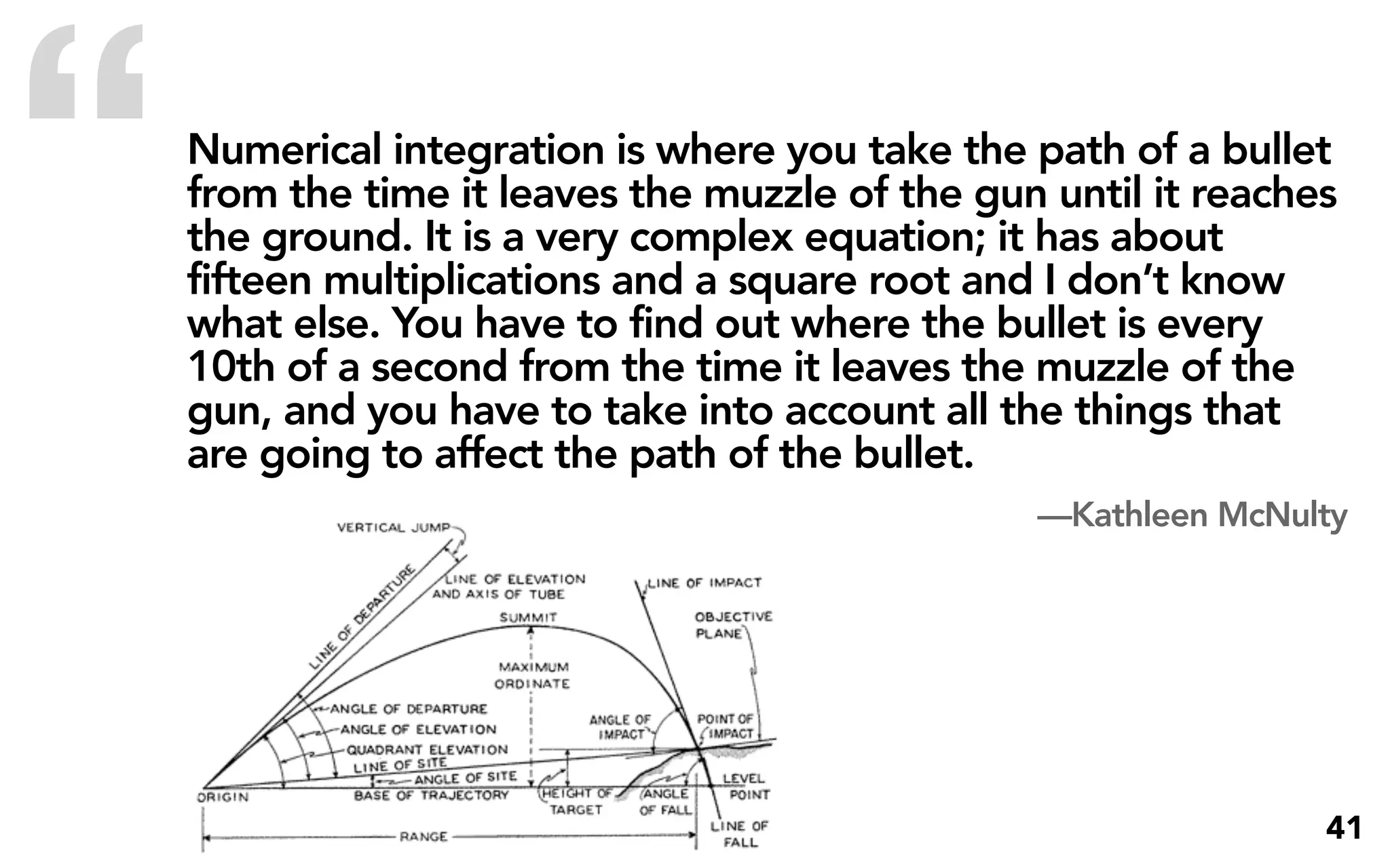 “   Numerical integration is where you take the path of a bullet
    from the time it leaves the muzzle of the gun until it reaches
    the ground. It is a very complex equation; it has about
    fifteen multiplications and a square root and I don’t know
    what else. You have to find out where the bullet is every
    10th of a second from the time it leaves the muzzle of the
    gun, and you have to take into account all the things that
    are going to affect the path of the bullet.
                                                 —Kathleen McNulty




                                                                 41
 