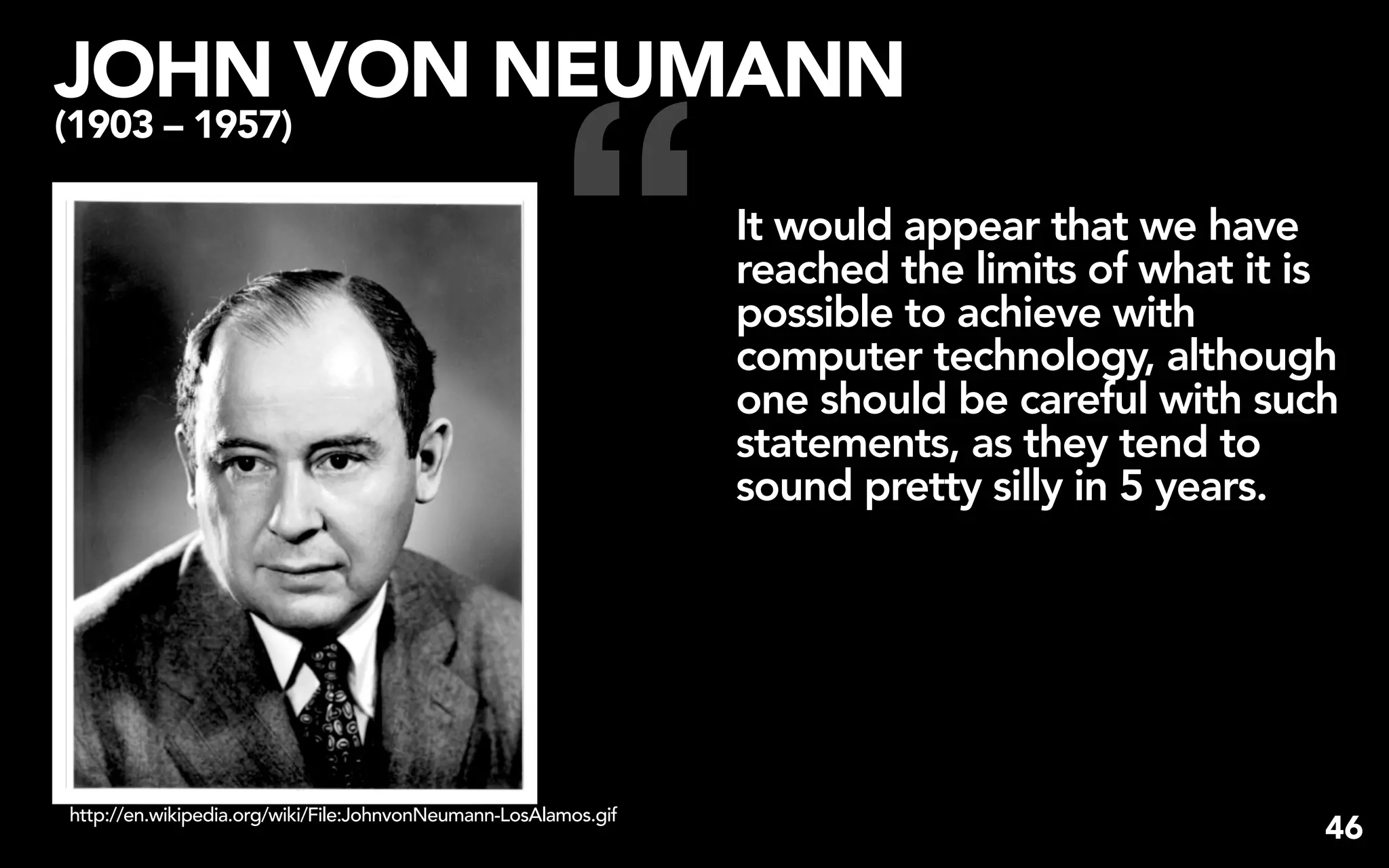 JOHN VON NEUMANN


                                                       “
(1903 – 1957)

                                                                 It would appear that we have
                                                                 reached the limits of what it is
                                                                 possible to achieve with
                                                                 computer technology, although
                                                                 one should be careful with such
                                                                 statements, as they tend to
                                                                 sound pretty silly in 5 years.




http://en.wikipedia.org/wiki/File:JohnvonNeumann-LosAlamos.gif
                                                                                                46
 