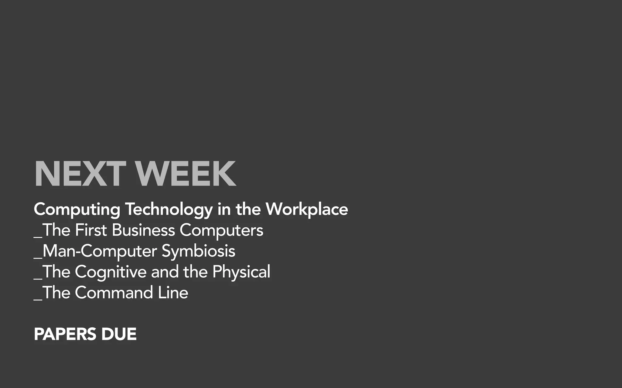 NEXT WEEK
Computing Technology in the Workplace
_The First Business Computers
_Man-Computer Symbiosis
_The Cognitive and the Physical
_The Command Line

PAPERS DUE
 