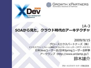 1A-3
                       SOAから見た，クラウド時代のアーキテクチャ

                                                                                     2009/9/15
                                                                       グロースエクスパートナーズ（株）
                                                  ビジネスプラットフォーム事業ゼネラルマネージャー/チーフITゕーキテクト
                                                               日本Javaユーザー会/日本Springユーザー会幹事
                                                                 ゕークランプ（http://www.arclamp.jp/）

                                                                                     鈴木雄介
Copyright © 2009 Growth xPartners, Inc. All rights reserved.
 