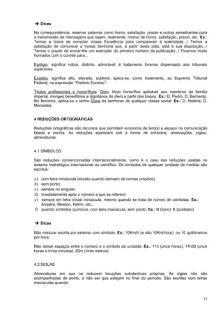 ➔ Dicas

Na correspondência, reservar palavras como honra, satisfação, prazer e outras semelhantes para
a transmissão de mensagens que sejam, realmente, motivo de honra, satisfação, prazer, etc. Ex.:
Temos a honra de convidar Vossa Excelência para comparecer à solenidade.../ Temos a
satisfação de comunicar a Vossa Senhoria que, a partir desta data, está à sua disposição.../
Temos o prazer de enviar-lhe um exemplar do primeiro número da publicação.../ Ficamos muito
honrados com o convite para...

Egrégio: significa nobre, distinto, admirável; é tratamento forense dispensado aos tribunais
superiores.

Excelso: significa alto, elevado, sublime; aplica-se, como tratamento, ao Supremo Tribunal
Federal, na expressão “Pretório Excelso”.

Títulos profissionais e honoríficos: Dom: título honorífico aplicável aos membros da família
imperial, monges beneditinos e dignitários do clero a partir dos bispos. Ex.: D. Pedro, D. Bernardo.
No feminino, aplica-se o termo Dona às senhoras de qualquer classe social: Ex.: D. Helena, D.
Mercedes.


4 REDUÇÕES ORTOGRÁFICAS

Reduções ortográficas são recursos que permitem economia de tempo e espaço na comunicação
falada e escrita. As reduções aparecem sob a forma de símbolos, abreviações, siglas,
abreviaturas.


4.1 SÍMBOLOS

São reduções convencionadas internacionalmente, como é o caso das reduções usadas no
sistema metrológico internacional ou científico. Os símbolos de qualquer unidade de medida são
escritos:

a) com letra minúscula (exceto quando derivam de nomes próprios);
b) sem ponto;
c) sempre no singular;
d) imediatamente após o número a que se referem;
e) sempre em letra inicial minúscula, mesmo quando se trata de nomes de cientistas: Ex.:
   Ampére, Newton, Kelvin, etc.;
f) quando símbolos químicos, com letra maiúscula, sem ponto: Ex.: B (boro); K (potássio).


➔ Dicas

Não misturar escrita por extenso com símbolo. Ex.: 10Km/h (e não 10Km/hora), ou 10 quilômetros
por hora.

Não deixar espaços entre o número e o símbolo da unidade. Ex.: 11h (onze horas); 11h30 (onze
horas e trinta minutos); 20m (vinte metros);


4.2 SIGLAS

Abreviaturas em que se reduzem locuções substantivas próprias. As siglas não são
acompanhadas de ponto, a não ser que estejam no final do período. São escritas com letras
maiúsculas quando:



                                                                                                 12
 