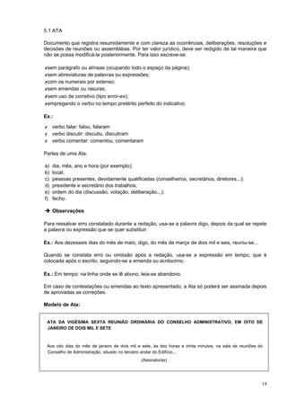 5.1 ATA

Documento que registra resumidamente e com clareza as ocorrências, deliberações, resoluções e
decisões de reuniões ou assembléias. Por ter valor jurídico, deve ser redigido de tal maneira que
não se possa modificá-la posteriormente. Para isso escreve-se:

✗sem parágrafo ou alíneas (ocupando todo o espaço da página);
✗sem abreviaturas de palavras ou expressões;
✗com os numerais por extenso;
✗sem emendas ou rasuras;
✗sem uso de corretivo (tipo error-ex);
✗empregando o verbo no tempo pretérito perfeito do indicativo.

Ex.:

✗    verbo falar: falou, falaram
✗    verbo discutir: discutiu, discutiram
✗    verbo comentar: comentou, comentaram

Partes de uma Ata:

a)   dia, mês, ano e hora (por exemplo);
b)   local;
c)   pessoas presentes, devidamente qualificadas (conselheiros, secretários, diretores...);
d)   presidente e secretário dos trabalhos;
e)   ordem do dia (discussão, votação, deliberação...);
f)   fecho.

➔ Observações

Para ressalvar erro constatado durante a redação, usa-se a palavra digo, depois da qual se repete
a palavra ou expressão que se quer substituir.

Ex.: Aos dezesseis dias do mês de maio, digo, do mês de março de dois mil e seis, reuniu-se...

Quando se constata erro ou omissão após a redação, usa-se a expressão em tempo, que é
colocada após o escrito, seguindo-se a emenda ou acréscimo.

Ex.: Em tempo: na linha onde se lê abono, leia-se abandono.

Em caso de contestações ou emendas ao texto apresentado, a Ata só poderá ser assinada depois
de aprovadas as correções.

Modelo de Ata:


 ATA DA VIGÉSIMA SEXTA REUNIÃO ORDINÁRIA DO CONSELHO ADMINISTRATIVO, EM OITO DE
 JANEIRO DE DOIS MIL E SETE



 Aos oito dias do mês de janeiro de dois mil e sete, às dez horas e trinta minutos, na sala de reuniões do
 Conselho de Administração, situado no terceiro andar do Edifício...
                                              (Assinaturas)




                                                                                                         14
 