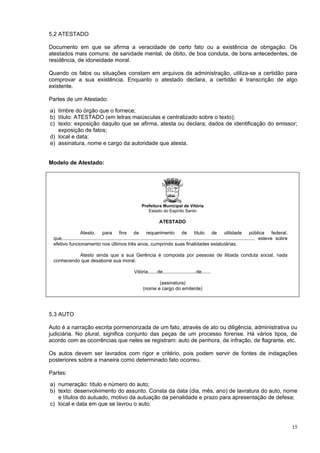 5.2 ATESTADO

Documento em que se afirma a veracidade de certo fato ou a existência de obrigação. Os
atestados mais comuns: de sanidade mental, de óbito, de boa conduta, de bons antecedentes, de
residência, de idoneidade moral.

Quando os fatos ou situações constam em arquivos da administração, utiliza-se a certidão para
comprovar a sua existência. Enquanto o atestado declara, a certidão é transcrição de algo
existente.

Partes de um Atestado:

a) timbre do órgão que o fornece;
b) título: ATESTADO (em letras maiúsculas e centralizado sobre o texto);
c) texto: exposição daquilo que se afirma, atesta ou declara; dados de identificação do emissor;
   exposição de fatos;
d) local e data;
e) assinatura, nome e cargo da autoridade que atesta.


Modelo de Atestado:




                                                             Prefeitura Municipal de Vitória
                                                                Estado do Espírito Santo

                                                                         ATESTADO

                  Atesto, para fins de requerimento de título de utilidade pública federal,
 que................................................................................................................................................ esteve sobre
 efetivo funcionamento nos últimos três anos, cumprindo suas finalidades estatutárias.

           Atesto ainda que a sua Gerência é composta por pessoas de ilibada conduta social, nada
 conhecendo que desabone sua moral.

                                                        Vitória,......de.........................de.......

                                                                     (assinatura)
                                                              (nome e cargo do emitente)




5.3 AUTO

Auto é a narração escrita pormenorizada de um fato, através de ato ou diligência, administrativa ou
judiciária. No plural, significa conjunto das peças de um processo forense. Há vários tipos, de
acordo com as ocorrências que neles se registram: auto de penhora, de infração, de flagrante, etc.

Os autos devem ser lavrados com rigor e critério, pois podem servir de fontes de indagações
posteriores sobre a maneira como determinado fato ocorreu.

Partes:

a) numeração: título e número do auto;
b) texto: desenvolvimento do assunto. Consta da data (dia, mês, ano) de lavratura do auto, nome
   e títulos do autuado, motivo da autuação da penalidade e prazo para apresentação de defesa;
c) local e data em que se lavrou o auto.



                                                                                                                                                                    15
 