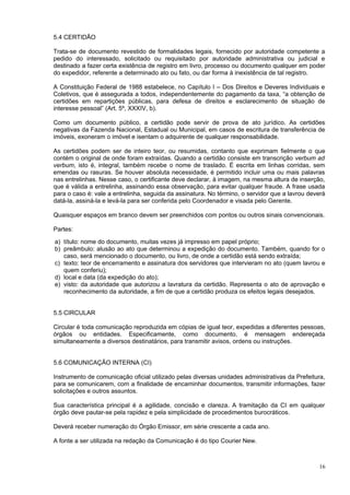 5.4 CERTIDÃO

Trata-se de documento revestido de formalidades legais, fornecido por autoridade competente a
pedido do interessado, solicitado ou requisitado por autoridade administrativa ou judicial e
destinado a fazer certa existência de registro em livro, processo ou documento qualquer em poder
do expedidor, referente a determinado ato ou fato, ou dar forma à inexistência de tal registro.

A Constituição Federal de 1988 estabelece, no Capítulo I – Dos Direitos e Deveres Individuais e
Coletivos, que é assegurada a todos, independentemente do pagamento da taxa, “a obtenção de
certidões em repartições públicas, para defesa de direitos e esclarecimento de situação de
interesse pessoal” (Art. 5º, XXXIV, b).

Como um documento público, a certidão pode servir de prova de ato jurídico. As certidões
negativas da Fazenda Nacional, Estadual ou Municipal, em casos de escritura de transferência de
imóveis, exoneram o imóvel e isentam o adquirente de qualquer responsabilidade.

As certidões podem ser de inteiro teor, ou resumidas, contanto que exprimam fielmente o que
contém o original de onde foram extraídas. Quando a certidão consiste em transcrição verbum ad
verbum, isto é, integral, também recebe o nome de traslado. É escrita em linhas corridas, sem
emendas ou rasuras. Se houver absoluta necessidade, é permitido incluir uma ou mais palavras
nas entrelinhas. Nesse caso, o certificante deve declarar, à imagem, na mesma altura de inserção,
que é válida a entrelinha, assinando essa observação, para evitar qualquer fraude. A frase usada
para o caso é: vale a entrelinha, seguida da assinatura. No término, o servidor que a lavrou deverá
datá-la, assiná-la e levá-la para ser conferida pelo Coordenador e visada pelo Gerente.

Quaisquer espaços em branco devem ser preenchidos com pontos ou outros sinais convencionais.

Partes:

a) título: nome do documento, muitas vezes já impresso em papel próprio;
b) preâmbulo: alusão ao ato que determinou a expedição do documento. Também, quando for o
   caso, será mencionado o documento, ou livro, de onde a certidão está sendo extraída;
c) texto: teor de encerramento e assinatura dos servidores que intervieram no ato (quem lavrou e
   quem conferiu);
d) local e data (da expedição do ato);
e) visto: da autoridade que autorizou a lavratura da certidão. Representa o ato de aprovação e
   reconhecimento da autoridade, a fim de que a certidão produza os efeitos legais desejados.


5.5 CIRCULAR

Circular é toda comunicação reproduzida em cópias de igual teor, expedidas a diferentes pessoas,
órgãos ou entidades. Especificamente, como documento, é mensagem endereçada
simultaneamente a diversos destinatários, para transmitir avisos, ordens ou instruções.


5.6 COMUNICAÇÃO INTERNA (CI)

Instrumento de comunicação oficial utilizado pelas diversas unidades administrativas da Prefeitura,
para se comunicarem, com a finalidade de encaminhar documentos, transmitir informações, fazer
solicitações e outros assuntos.

Sua característica principal é a agilidade, concisão e clareza. A tramitação da CI em qualquer
órgão deve pautar-se pela rapidez e pela simplicidade de procedimentos burocráticos.

Deverá receber numeração do Órgão Emissor, em série crescente a cada ano.

A fonte a ser utilizada na redação da Comunicação é do tipo Courier New.



                                                                                                16
 