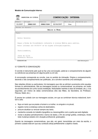Modelo de Comunicação Interna:


         PREFEITURA DE VITÓRIA                       COMUNICAÇÃO INTERNA
Número        Origem             Destino        Data               Emitida por   Recebida por
    01/2007         SEMAD/APO     SEMAD/GSAS         02/04/2007        JOANA

 Resumo do Assunto
                                           ANÁLISE    DE   NORMA
 Texto


     Senhor Gerente:


     Segue a Norma de Procedimento referente à Licença Médica para análise.
     Favor informar até 09/04/07 se há alguma alteração/sugestão.


     Atenciosamente,


     Joana da Silva
     Assessora Técnica

    SEMAD/APO-090                                                                  www.vitoria.es.gov.br




5.7 CONVITE E CONVOCAÇÃO

O convite é instrumento pelo qual se faz uma convocação, pede-se o comparecimento de alguém
ou solicita-se sua presença em alguma parte ou em ato.

A convocação corresponde ao convite, mas no sentido de intimação. Origina o comparecimento,
devendo o não comparecimento ser justificado. Já o convite é somente uma solicitação.

Nas relações oficiais ou particulares, há mensagens que não se alinham puramente entre aquelas
formais ou administrativas. São as mensagens sociais ou comemorativas: as primeiras, em razão
de acontecimentos de cunho social (instalação, festividades restritas à área da entidade, etc.), e as
segundas, por motivo de datas comemorativas (Dia das Mães, da Secretária, do Professor,
Páscoa, Natal, etc.).

É preciso ter cuidado com as mensagens sociais, em que se combinam técnica redacional, bom-
tom e arte:

✗    faça um texto que se preste a homem e a mulher, no singular e no plural;
✗    registre nome e endereço certos do destinatário;
✗    procure atualizar ou renovar sempre seu texto;
✗    mantenha conexão do trabalho tipográfico ou mecanográfico com a parte que será digitada;
✗    revise e atualize periodicamente o banco de dados, a fim de corrigir grafias, endereços. Anote
     toda mudança (estado civil, situação profissional, graduação).

Quanto às mensagens comemorativas, que são, em geral, transmitidas por meio da escrita, o
primeiro cuidado está em que seu conteúdo atinja perfeitamente o objetivo visado.



                                                                                                           17
 