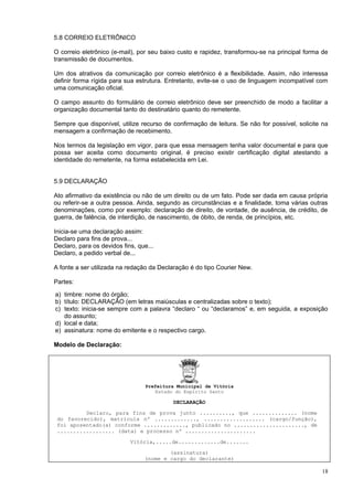 5.8 CORREIO ELETRÔNICO

O correio eletrônico (e-mail), por seu baixo custo e rapidez, transformou-se na principal forma de
transmissão de documentos.

Um dos atrativos da comunicação por correio eletrônico é a flexibilidade. Assim, não interessa
definir forma rígida para sua estrutura. Entretanto, evite-se o uso de linguagem incompatível com
uma comunicação oficial.

O campo assunto do formulário de correio eletrônico deve ser preenchido de modo a facilitar a
organização documental tanto do destinatário quanto do remetente.

Sempre que disponível, utilize recurso de confirmação de leitura. Se não for possível, solicite na
mensagem a confirmação de recebimento.

Nos termos da legislação em vigor, para que essa mensagem tenha valor documental e para que
possa ser aceita como documento original, é preciso existir certificação digital atestando a
identidade do remetente, na forma estabelecida em Lei.


5.9 DECLARAÇÃO

Ato afirmativo da existência ou não de um direito ou de um fato. Pode ser dada em causa própria
ou referir-se a outra pessoa. Ainda, segundo as circunstâncias e a finalidade, toma várias outras
denominações, como por exemplo: declaração de direito, de vontade, de ausência, de crédito, de
guerra, de falência, de interdição, de nascimento, de óbito, de renda, de princípios, etc.

Inicia-se uma declaração assim:
Declaro para fins de prova...
Declaro, para os devidos fins, que...
Declaro, a pedido verbal de...

A fonte a ser utilizada na redação da Declaração é do tipo Courier New.

Partes:

a) timbre: nome do órgão;
b) título: DECLARAÇÃO (em letras maiúsculas e centralizadas sobre o texto);
c) texto: inicia-se sempre com a palavra “declaro “ ou “declaramos” e, em seguida, a exposição
   do assunto;
d) local e data;
e) assinatura: nome do emitente e o respectivo cargo.

Modelo de Declaração:




                                  Prefeitura Municipal de Vitória
                                     Estado do Espírito Santo

                                           DECLARAÇÃO

          Declaro, para fins de prova junto .........., que .............. (nome
 do favorecido), matrícula nº ............., ................... (cargo/função),
 foi aposentado(a) conforme ............., publicado no ......................, de
 .................. (data) e processo nº ......................

                            Vitória,.....de.............de.......

                                         (assinatura)
                                 (nome e cargo do declarante)

                                                                                               18
 