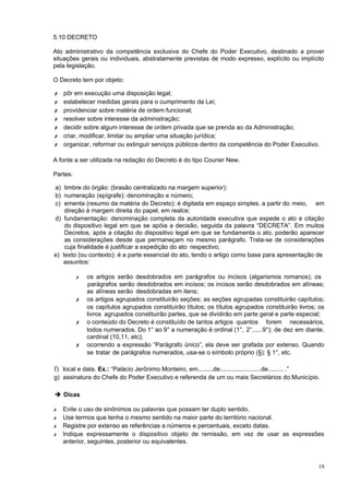 5.10 DECRETO

Ato administrativo da competência exclusiva do Chefe do Poder Executivo, destinado a prover
situações gerais ou individuais, abstratamente previstas de modo expresso, explícito ou implícito
pela legislação.

O Decreto tem por objeto:

✗   pôr em execução uma disposição legal;
✗   estabelecer medidas gerais para o cumprimento da Lei;
✗   providenciar sobre matéria de ordem funcional;
✗   resolver sobre interesse da administração;
✗   decidir sobre algum interesse de ordem privada que se prenda ao da Administração;
✗   criar, modificar, limitar ou ampliar uma situação jurídica;
✗   organizar, reformar ou extinguir serviços públicos dentro da competência do Poder Executivo.

A fonte a ser utilizada na redação do Decreto é do tipo Courier New.

Partes:

a) timbre do órgão: (brasão centralizado na margem superior);
b) numeração (epígrafe): denominação e número;
c) ementa (resumo da matéria do Decreto): é digitada em espaço simples, a partir do meio, em
    direção à margem direita do papel, em realce;
d) fundamentação: denominação completa da autoridade executiva que expede o ato e citação
    do dispositivo legal em que se apóia a decisão, seguida da palavra “DECRETA”. Em muitos
    Decretos, após a citação do dispositivo legal em que se fundamenta o ato, poderão aparecer
    as considerações desde que permaneçam no mesmo parágrafo. Trata-se de considerações
    cuja finalidade é justificar a expedição do ato respectivo;
e) texto (ou contexto): é a parte essencial do ato, tendo o artigo como base para apresentação de
   assuntos:

          ✗   os artigos serão desdobrados em parágrafos ou incisos (algarismos romanos); os
              parágrafos serão desdobrados em incisos; os incisos serão desdobrados em alíneas;
              as alíneas serão desdobradas em itens;
          ✗   os artigos agrupados constituirão seções; as seções agrupadas constituirão capítulos;
              os capítulos agrupados constituirão títulos; os títulos agrupados constituirão livros; os
              livros agrupados constituirão partes, que se dividirão em parte geral e parte especial;
          ✗   o conteúdo do Decreto é constituído de tantos artigos quantos forem necessários,
              todos numerados. Do 1° ao 9° a numeração é ordinal (1°, 2°,.....9°); de dez em diante,
              cardinal (10,11, etc);
          ✗   ocorrendo a expressão “Parágrafo único”, ela deve ser grafada por extenso. Quando
              se tratar de parágrafos numerados, usa-se o símbolo próprio (§): § 1°, etc.

f) local e data. Ex.: “Palácio Jerônimo Monteiro, em.........de........................de......... .”
g) assinatura do Chefe do Poder Executivo e referenda de um ou mais Secretários do Município.

➔ Dicas

✗   Evite o uso de sinônimos ou palavras que possam ter duplo sentido.
✗   Use termos que tenha o mesmo sentido na maior parte do território nacional.
✗   Registre por extenso as referências a números e percentuais, exceto datas.
✗   Indique expressamente o dispositivo objeto de remissão, em vez de usar as expressões
    anterior, seguintes, posterior ou equivalentes.



                                                                                                        19
 