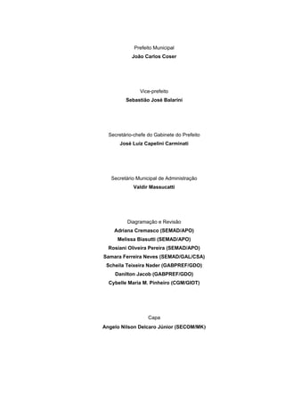 Prefeito Municipal
            João Carlos Coser




               Vice-prefeito
         Sebastião José Balarini




  Secretário-chefe do Gabinete do Prefeito
       José Luiz Capelini Carminati




   Secretário Municipal de Administração
            Valdir Massucatti




          Diagramação e Revisão
    Adriana Cremasco (SEMAD/APO)
     Melissa Biasutti (SEMAD/APO)
  Rosiani Oliveira Pereira (SEMAD/APO)
Samara Ferreira Neves (SEMAD/GAL/CSA)
 Scheila Teixeira Nader (GABPREF/GDO)
    Danilton Jacob (GABPREF/GDO)
  Cybelle Maria M. Pinheiro (CGM/GIOT)




                   Capa
Angelo Nilson Delcaro Júnior (SECOM/MK)




                                             2
 