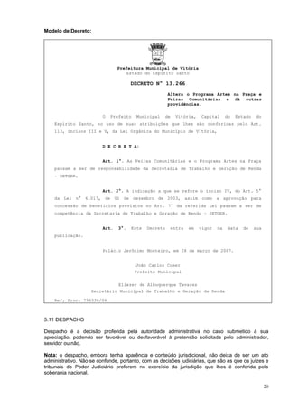 Modelo de Decreto:




                                Prefeitura Municipal de Vitória
                                    Estado do Espírito Santo

                                      DECRETO N° 13.266
                                                       Altera o Programa Artes na Praça e
                                                       Feiras Comunitárias e dá outras
                                                       providências.

                         O   Prefeito   Municipal   de   Vitória,    Capital      do   Estado   do
    Espírito Santo, no uso de suas atribuições que lhes são conferidas pelo Art.
    113, incisos III e V, da Lei Orgânica do Município de Vitória,


                         D E C R E T A:


                         Art. 1°. As Feiras Comunitárias e o Programa Artes na Praça
    passam a ser de responsabilidade da Secretaria de Trabalho e Geração de Renda
    – SETGER.


                         Art. 2°. A indicação a que se refere o inciso IV, do Art. 5°
    da Lei n° 6.017, de 01 de dezembro de 2003, assim como a aprovação para
    concessão de benefícios previstos no Art. 7° da referida Lei passam a ser de
    competência da Secretaria de Trabalho e Geração de Renda – SETGER.


                         Art.   3°.   Este   Decreto    entra   em   vigor   na    data   de    sua
    publicação.


                         Palácio Jerônimo Monteiro, em 28 de março de 2007.


                                         João Carlos Coser
                                        Prefeito Municipal

                              Eliezer de Albuquerque Tavares
                    Secretário Municipal de Trabalho e Geração de Renda

    Ref. Proc. 796338/06



5.11 DESPACHO

Despacho é a decisão proferida pela autoridade administrativa no caso submetido à sua
apreciação, podendo ser favorável ou desfavorável à pretensão solicitada pelo administrador,
servidor ou não.

Nota: o despacho, embora tenha aparência e conteúdo jurisdicional, não deixa de ser um ato
administrativo. Não se confunde, portanto, com as decisões judiciárias, que são as que os juízes e
tribunais do Poder Judiciário proferem no exercício da jurisdição que lhes é conferida pela
soberania nacional.

                                                                                                      20
 