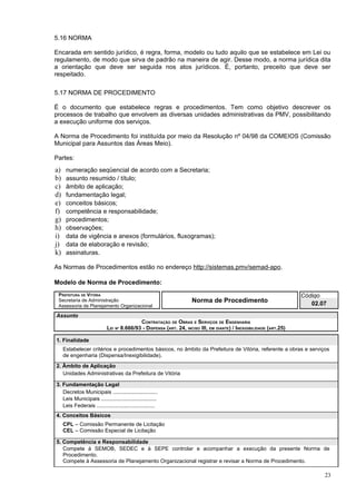 5.16 NORMA

Encarada em sentido jurídico, é regra, forma, modelo ou tudo aquilo que se estabelece em Lei ou
regulamento, de modo que sirva de padrão na maneira de agir. Desse modo, a norma jurídica dita
a orientação que deve ser seguida nos atos jurídicos. É, portanto, preceito que deve ser
respeitado.

5.17 NORMA DE PROCEDIMENTO

É o documento que estabelece regras e procedimentos. Tem como objetivo descrever os
processos de trabalho que envolvem as diversas unidades administrativas da PMV, possibilitando
a execução uniforme dos serviços.

A Norma de Procedimento foi instituída por meio da Resolução nº 04/98 da COMEIOS (Comissão
Municipal para Assuntos das Áreas Meio).

Partes:
a)    numeração seqüencial de acordo com a Secretaria;
b)    assunto resumido / título;
c)    âmbito de aplicação;
d)    fundamentação legal;
e)    conceitos básicos;
f)    competência e responsabilidade;
g)    procedimentos;
h)    observações;
i)    data de vigência e anexos (formulários, fluxogramas);
j)    data de elaboração e revisão;
k)    assinaturas.

As Normas de Procedimentos estão no endereço http://sistemas.pmv/semad-apo.

Modelo de Norma de Procedimento:
 PREFEITURA DE VITÓRIA                                                                                              Código
 Secretaria de Administração                                       Norma de Procedimento                               02.07
 Assessoria de Planejamento Organizacional

Assunto
                                          CONTRATAÇÃO DE OBRAS E SERVIÇOS DE ENGENHARIA
                           LEI Nº 8.666/93 - DISPENSA (ART. 24, INCISO III, EM DIANTE) / INEXIGIBILIDADE (ART.25)

1. Finalidade
     Estabelecer critérios e procedimentos básicos, no âmbito da Prefeitura de Vitória, referente a obras e serviços
     de engenharia (Dispensa/Inexigibilidade).
2. Âmbito de Aplicação
   Unidades Administrativas da Prefeitura de Vitória

3. Fundamentação Legal
   Decretos Municipais ..............................
   Leis Municipais .....................................
   Leis Federais .......................................
4. Conceitos Básicos
     CPL – Comissão Permanente de Licitação
     CEL – Comissão Especial de Licitação

5. Competência e Responsabilidade
   Compete à SEMOB, SEDEC e à SEPE controlar e acompanhar a execução da presente Norma de
   Procedimento.
   Compete à Assessoria de Planejamento Organizacional registrar e revisar a Norma de Procedimento.

                                                                                                                           23
 