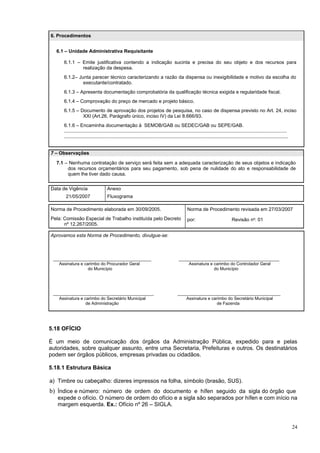 6. Procedimentos


  6.1 – Unidade Administrativa Requisitante

      6.1.1 – Emite justificativa contendo a indicação sucinta e precisa do seu objeto e dos recursos para
              realização da despesa.
      6.1.2– Junta parecer técnico caracterizando a razão da dispensa ou inexigibilidade e motivo da escolha do
               executante/contratado.
      6.1.3 – Apresenta documentação comprobatória da qualificação técnica exigida e regularidade fiscal.
      6.1.4 – Comprovação do preço de mercado e projeto básico.
      6.1.5 – Documento de aprovação dos projetos de pesquisa, no caso de dispensa previsto no Art. 24, inciso
               XXI (Art.26, Parágrafo único, inciso IV) da Lei 8.666/93.
      6.1.6 – Encaminha documentação à SEMOB/GAB ou SEDEC/GAB ou SEPE/GAB.
      ......................................................................................................................................................................
      .......................................................................................................................................................................


7 – Observações

  7.1 – Nenhuma contratação de serviço será feita sem a adequada caracterização de seus objetos e indicação
       dos recursos orçamentários para seu pagamento, sob pena de nulidade do ato e responsabilidade de
       quem lhe tiver dado causa.


Data de Vigência                      Anexo
       21/05/2007                     Fluxograma

Norma de Procedimento elaborada em 30/09/2005.                                                   Norma de Procedimento revisada em 27/03/2007
Pela: Comissão Especial de Trabalho instituída pelo Decreto                                      por:                              Revisão no: 01
      nº 12.267/2005.

Aprovamos esta Norma de Procedimento, divulgue-se:



 _________________________________________                                                 __________________________________________
   Assinatura e carimbo do Procurador Geral                                                    Assinatura e carimbo do Controlador Geral
                  do Município                                                                              do Município




 __________________________________________                                               ___________________________________________
   Assinatura e carimbo do Secretário Municipal                                               Assinatura e carimbo do Secretário Municipal
                 de Administração                                                                             de Fazenda




5.18 OFÍCIO

É um meio de comunicação dos órgãos da Administração Pública, expedido para e pelas
autoridades, sobre qualquer assunto, entre uma Secretaria, Prefeituras e outros. Os destinatários
podem ser órgãos públicos, empresas privadas ou cidadãos.

5.18.1 Estrutura Básica

a) Timbre ou cabeçalho: dizeres impressos na folha, símbolo (brasão, SUS).
b) Índice e número: número de ordem do documento e hífen seguido da sigla do órgão que
   expede o ofício. O número de ordem do ofício e a sigla são separados por hífen e com início na
   margem esquerda. Ex.: Ofício nº 26 – SIGLA.



                                                                                                                                                                                24
 