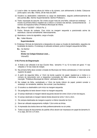 c) Local e data: na mesma altura do índice e do número, com alinhamento à direita. Coloca-se
   ponto após o ano. Ex.: Vitória, 26 de maio de 2007.
d) Vocativo ou destinatário: tratamento ou cargo do destinatário, seguido preferencialmente de
   dois pontos (Ex.: Senhor Superintendente: Senhor Professor:).
e) Texto: exposição do assunto. Se o texto ocupar mais de uma folha, colocam-se endereço      e
   iniciais na primeira folha e repetem-se o índice e o número nas demais, acrescentando-se   o
   número da respectiva folha e Prefeitura Municipal de Vitória.
   Ex.: Ofício nº 52/2007 – SIGLA Fls. 2.
f) Fecho: fórmula de cortesia. Com início na margem esquerda e posicionado acima da
   assinatura. Usa-se normalmente: Atenciosamente.
g) Assinatura: nome do signatário, cargo e função.
   Ex.: Valter Moreira
       Superintendente
h) Endereço: fórmula de tratamento e designativo do cargo ou função do destinatário, seguidos da
   localidade de destino. O endereço é colocado embaixo, junto à margem esquerda da folha.
   Ex.: Ao Senhor
        Nome
        Diretor do Colégio Estadual José....
        Vitória/ES

5.18.2 Forma de Diagramação

a) A fonte a ser utilizada é do tipo Courier New, tamanho 11 ou 12 no texto em geral, 11 nas
   citações e 10 nas notas de rodapé.
b) Na primeira folha deve constar o brasão do Município de Vitória centralizado a 1,5cm da borda
   superior do papel.
c) A partir da segunda folha, a 1,5cm da borda superior do papel, repetem-se o índice e o
   número do documento com a respectiva numeração da folha, alinhadas à esquerda, e a
   inscrição “Prefeitura Municipal de Vitória”, alinhada à direita.
d) No rodapé da folha, centralizado a 1,5cm da borda inferior do papel, poderá constar o
   endereço do remetente, telefone, fax e email. (uso facultativo)
e) O vocativo ou destinatário com início na margem esquerda.
f) Os parágrafos do texto devem iniciar na margem esquerda.
g) O campo destinado à margem lateral esquerda deverá ter entre 3,5cm a 4cm de largura.
h) O campo destinado à margem lateral direita deverá ter entre 1,5cm a 2cm.
i) Os campos destinados às margens superior e inferior deverão ter 2cm.
j) Deve ser utilizado espaçamento múltiplo 1,5cm entre as linhas.
k) A impressão dos textos deve ser feita preferencialmente na cor preta.
l) Todos os tipos de documentos do padrão ofício devem ser impressos em papel de tamanho A-
   4 ou seja, 29,7cm x 21,0cm.




                                                                                              25
 