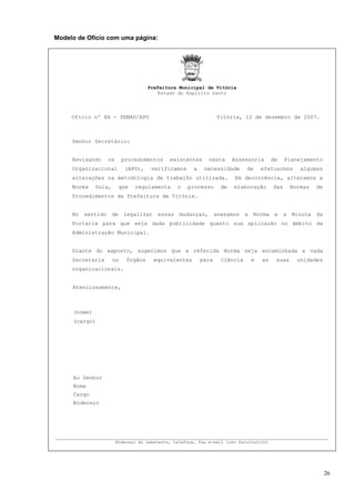 Modelo de Ofício com uma página:




                                     Prefeitura Municipal de Vitória
                                        Estado do Espírito Santo




     Ofício nº XX - SEMAD/APO                                    Vitória, 12 de dezembro de 2007.



     Senhor Secretário:


     Revisando    os       procedimentos    existentes      nesta      Assessoria      de    Planejamento
     Organizacional         (APO),    verificamos     a    necessidade      de   efetuarmos       algumas
     alterações na metodologia de trabalho utilizada.                  Em decorrência, alteramos a
     Norma    Guia,     que    regulamenta     o    processo      de   elaboração      das     Normas   de
     Procedimentos da Prefeitura de Vitória.


     No sentido de legalizar essas mudanças, anexamos a Norma e a Minuta da
     Portaria para que seja dada publicidade quanto sua aplicação no âmbito da
     Administração Municipal.


     Diante do exposto, sugerimos que a referida Norma seja encaminhada a cada
     Secretaria       ou    Órgãos     equivalentes       para    ciência    e   as     suas     unidades
     organizacionais.


     Atenciosamente,



     (nome)
     (cargo)




     Ao Senhor
     Nome
     Cargo
     Endereço




_____________________________________________________________________________________
                       Endereço do remetente, telefone, fax e-mail (uso facultativo)




                                                                                                             26
 