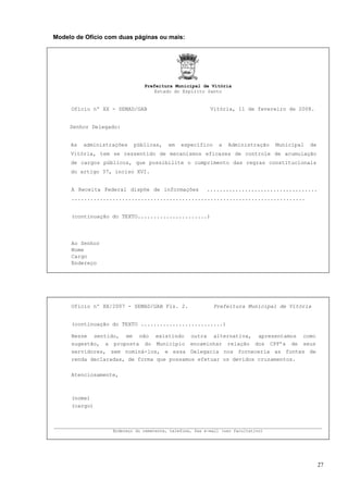 Modelo de Ofício com duas páginas ou mais:




                               Prefeitura Municipal de Vitória
                                  Estado do Espírito Santo


     Ofício nº XX - SEMAD/GAB                             Vitória, 11 de fevereiro de 2008.


     Senhor Delegado:


     As   administrações   públicas,     em   específico      a   Administração    Municipal   de
     Vitória, tem se ressentido de mecanismos eficazes de controle de acumulação
     de cargos públicos, que possibilite o cumprimento das regras constitucionais
     do artigo 37, inciso XVI.


     A Receita Federal dispõe de informações             ...................................
     ..........................................................................


     (continuação do TEXTO......................)




     Ao Senhor
     Nome
     Cargo
     Endereço




     Ofício nº XX/2007 - SEMAD/GAB Fls. 2.                 Prefeitura Municipal de Vitória


     (continuação do TEXTO ..........................)

     Nesse sentido, em não existindo outra alternativa, apresentamos como
     sugestão, a proposta do Município encaminhar relação dos CPF’s de seus
     servidores, sem nominá-los, e essa Delegacia nos forneceria as fontes de
     renda declaradas, de forma que possamos efetuar os devidos cruzamentos.

     Atenciosamente,



     (nome)
     (cargo)


_____________________________________________________________________________________
                   Endereço do remetente, telefone, fax e-mail (uso facultativo)




                                                                                                    27
 
