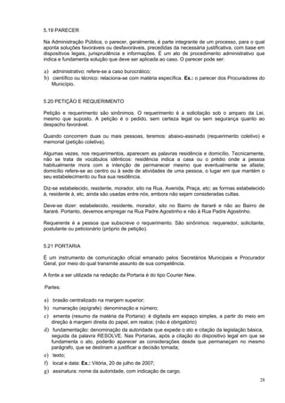5.19 PARECER

Na Administração Pública, o parecer, geralmente, é parte integrante de um processo, para o qual
aponta soluções favoráveis ou desfavoráveis, precedidas da necessária justificativa, com base em
dispositivos legais, jurisprudência e informações. É um ato de procedimento administrativo que
indica e fundamenta solução que deve ser aplicada ao caso. O parecer pode ser:

a) administrativo: refere-se a caso burocrático;
b) científico ou técnico: relaciona-se com matéria específica. Ex.: o parecer dos Procuradores do
   Município.


5.20 PETIÇÃO E REQUERIMENTO

Petição e requerimento são sinônimos. O requerimento é a solicitação sob o amparo da Lei,
mesmo que suposto. A petição é o pedido, sem certeza legal ou sem segurança quanto ao
despacho favorável.

Quando concorrem duas ou mais pessoas, teremos: abaixo-assinado (requerimento coletivo) e
memorial (petição coletiva).

Algumas vezes, nos requerimentos, aparecem as palavras residência e domicílio. Tecnicamente,
não se trata de vocábulos idênticos: residência indica a casa ou o prédio onde a pessoa
habitualmente mora com a intenção de permanecer mesmo que eventualmente se afaste;
domicílio refere-se ao centro ou à sede de atividades de uma pessoa, o lugar em que mantém o
seu estabelecimento ou fixa sua residência.

Diz-se estabelecido, residente, morador, sito na Rua, Avenida, Praça, etc; as formas estabelecido
à, residente à, etc. ainda são usadas entre nós, embora não sejam consideradas cultas.

Deve-se dizer: estabelecido, residente, morador, sito no Bairro de Itararé e não ao Bairro de
Itararé. Portanto, devemos empregar na Rua Padre Agostinho e não à Rua Padre Agostinho.

Requerente é a pessoa que subscreve o requerimento. São sinônimos: requeredor, solicitante,
postulante ou peticionário (próprio de petição).


5.21 PORTARIA

É um instrumento de comunicação oficial emanado pelos Secretários Municipais e Procurador
Geral, por meio do qual transmite assunto de sua competência.

A fonte a ser utilizada na redação da Portaria é do tipo Courier New.

Partes:

a) brasão centralizado na margem superior;
b) numeração (epígrafe): denominação e número;
c) ementa (resumo da matéria da Portaria): é digitada em espaço simples, a partir do meio em
   direção à margem direita do papel, em realce; (não é obrigatório)
d) fundamentação: denominação da autoridade que expede o ato e citação da legislação básica,
   seguida da palavra RESOLVE. Nas Portarias, após a citação do dispositivo legal em que se
   fundamenta o ato, poderão aparecer as considerações desde que permaneçam no mesmo
   parágrafo, que se destinam a justificar a decisão tomada;
e) texto;
f) local e data: Ex.: Vitória, 20 de julho de 2007;
g) assinatura: nome da autoridade, com indicação de cargo.
                                                                                              28
 