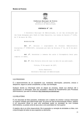 Modelo de Portaria:




                               Prefeitura Municipal de Vitória
                                   Estado do Espírito Santo
                                 Secretaria de Administração


                                      PORTARIA N° 101

                 O Secretário Municipal de Administração, no uso das atribuições que
  lhe foram delegadas pelo Chefe do Poder Executivo, nos termos do Decreto n° 9.006,
  de 17 de março de 1993,


                 R E S O L V E:


                 Art.   1°.    Declarar    o   arquivamento    do   Processo    Administrativo
  Disciplinar n° 978802/2007, instaurado por meio da Portaria n° 42, de 03 de abril
  de 2007.


                 Art. 2°. Determinar a remessa dos autos à Corregedoria Geral para
  computar os dados.


                 Art. 3°. Esta Portaria entra em vigor na data de sua publicação.


                               Vitória, 29 de agosto de 2007.


                                       Valdir Massucatti
                           Secretário Municipal de Administração




5.22 PROCESSO

É o desenvolvimento de um expediente que, recebendo informações, pareceres, anexos e
despachos, segue os canais competentes, ou seja, sua tramitação.

Qualquer dúvida ou informação sobre as etapas do processo, desde sua abertura até o
arquivamento ou eliminação, deve ser consultado o Manual de Procedimentos para Processos
Administrativos, que está no endereço http://sistemas.pmv/semad-apo.


5.23 RELATÓRIO

É uma descrição de fatos passados, analisados com o objetivo de orientar o serviço interessado
ou superior imediato para determinada ação. Do ponto de vista da Administração Pública, relatório
é um documento oficial no qual uma autoridade expõe as atividades de uma Unidade
Administrativa, ou presta conta de seus atos a uma autoridade de nível superior.

O relatório não é um ofício desenvolvido. Ele é exposição ou narração de atividades ou fatos, com
a discriminação de todos os seus aspectos ou elementos.
                                                                                                29
 