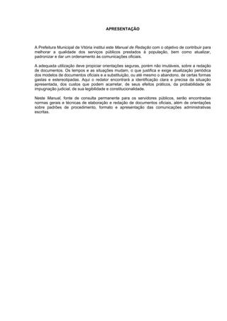APRESENTAÇÃO



A Prefeitura Municipal de Vitória institui este Manual de Redação com o objetivo de contribuir para
melhorar a qualidade dos serviços públicos prestados à população, bem como atualizar,
padronizar e dar um ordenamento às comunicações oficiais.

A adequada utilização deve propiciar orientações seguras, porém não imutáveis, sobre a redação
de documentos. Os tempos e as situações mudam, o que justifica e exige atualização periódica
dos modelos de documentos oficiais e a substituição, ou até mesmo o abandono, de certas formas
gastas e estereotipadas. Aqui o redator encontrará a identificação clara e precisa da situação
apresentada, dos custos que podem acarretar, de seus efeitos práticos, da probabilidade de
impugnação judicial, de sua legibilidade e constitucionalidade.

Neste Manual, fonte de consulta permanente para os servidores públicos, serão encontradas
normas gerais e técnicas de elaboração e redação de documentos oficiais, além de orientações
sobre padrões de procedimento, formato e apresentação das comunicações administrativas
escritas.




                                                                                                 3
 
