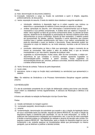 Partes:

a) título: denominação do documento (relatório);
b) invocação: tratamento e cargo ou função da autoridade a quem é dirigido, seguidos,
   preferencialmente, de dois-pontos;
c) textos: exposição do assunto. O texto do relatório deve obedecer à seguinte seqüência:

          ✗   introdução: referência à disposição legal ou à ordem superior que motivou ou
              determinou a apresentação do relatório e breve menção ao assunto ou objeto;
          ✗   análise: apreciação do assunto, com informações e esclarecimentos que se façam
              necessários à sua perfeita compreensão. A análise deve ser objetiva e imparcial. O
              relator deve registrar os fatos de que tenha conhecimento direto, ou através de fontes
              seguras, abstendo-se de divagações ou apreciações de natureza subjetiva sobre fatos
              desconhecidos ou pouco conhecidos. Quando se fizer necessário, o relatório poderá
              ser acompanhado de tabelas, gráficos, fotografia e outros elementos que possam
              contribuir para o perfeito esclarecimento dos fatos e sua melhor compreensão por
              parte da autoridade a quem se destina o documento. Esses elementos podem ser
              colocados no corpo do relatório ou, se muito extensos, reunidos a ele em forma de
              anexo;
          ✗   conclusão: determinados os fatos e feita sua apreciação, chega o momento de se
              tirarem as conclusões. Não podem ir além da análise feita, o que as tornaria
              insubsistentes e, por isso mesmo, despidas de qualquer valor;
          ✗   sugestões ou recomendações: muitas vezes, além de tirar conclusões, o relator em
              decorrência do que constatou e concluiu, também apresenta sugestões ou
              recomendações sobre medidas a serem tomadas. Essas sugestões ou
              recomendações devem ser precisas, práticas e concretas, devendo relacionar-se com
              a análise anteriormente feita.

d) fecho: fórmula de cortesia. Trata-se de parte dispensável;
e) local e data;
f) assinatura: nome e cargo ou função da(s) autoridade(s) ou servidor(es) que apresenta(m) o
   relatório.

Obs.: Os relatórios de Sindicância e de Processo Administrativo Disciplinar seguem padrões
próprios.


5.24 RESOLUÇÃO

É o ato de autoridade competente de um órgão de deliberação coletiva para tomar uma decisão,
impor ordem ou estabelecer normas regulamentares. A estrutura da Resolução é idêntica à da
Portaria.

A fonte a ser utilizada na redação da Resolução é do tipo Courier New.

Partes:

a)    brasão centralizado na margem superior;
b)    numeração (epígrafe): denominação e número;
c)    ementa;
d)    fundamentação: denominação da autoridade que expede o ato e citação da legislação básica
     em que a autoridade apóia sua decisão, seguida da palavra RESOLVE. Às vezes a citação de
     dispositivos legais é substituída pela expressão “no uso de suas atribuições”, ou similar. É
     preferível citar explicitamente a legislação que fundamenta o ato, o que lhe dá maior autoridade
     e facilita a eventual análise ou constatação da validade e alcance da decisão nele contida. Em
     seguida a palavra RESOLVE. Nas Resoluções, após a citação do dispositivo legal em que se
     fundamenta o ato, poderão aparecer as considerações desde que permaneçam no mesmo
     parágrafo, que se destinam a justificar a decisão tomada;
                                                                                                  30
 