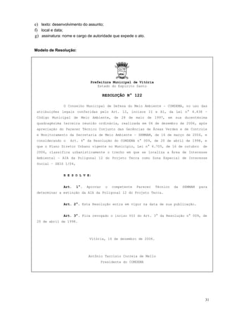 e) texto: desenvolvimento do assunto;
f) local e data;
g) assinatura: nome e cargo de autoridade que expede o ato.


Modelo de Resolução:




                              Prefeitura Municipal de Vitória
                                 Estado do Espírito Santo

                                       RESOLUÇÃO N° 122

               O Conselho Municipal de Defesa do Meio Ambiente – COMDEMA, no uso das
 atribuições legais conferidas pelo Art. 12, incisos II e XI, da Lei n° 4.438 –
 Código Municipal de Meio Ambiente, de 28 de maio de 1997, em sua ducentésima
 quadragésima terceira reunião ordinária, realizada em 04 de dezembro de 2006, após
 apreciação do Parecer Técnico Conjunto das Gerências de Áreas Verdes e de Controle
 e Monitoramento da Secretaria de Meio Ambiente – SEMMAM, de 16 de março de 2006, e
 considerando o    Art. 4° da Resolução do COMDEMA n° 009, de 20 de abril de 1998, e
 que o Plano Diretor Urbano vigente no Município, Lei n° 6.705, de 16 de outubro            de
 2006, classifica urbanisticamente o trecho em que se localiza a Área de Interesse
 Ambiental – AIA da Poligonal 12 do Projeto Terra como Zona Especial de Interesse
 Social – ZEIS 1/04,


               R E S O L V E:


               Art.    1°.   Aprovar    o   competente   Parecer   Técnico   da   SEMMAM   para
 determinar a extinção da AIA da Poligonal 12 do Projeto Terra.


               Art. 2°. Esta Resolução entra em vigor na data de sua publicação.


               Art. 3°. Fica revogado o inciso VII do Art. 3° da Resolução n° 009, de
 20 de abril de 1998.




                              Vitória, 16 de dezembro de 2006.




                             Antônio Tarcísio Correia de Mello
                                   Presidente do COMDEMA




                                                                                              31
 