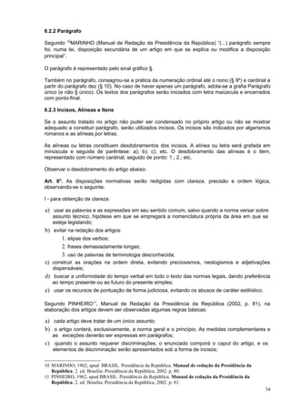 6.2.2 Parágrafo

Segundo 10MARINHO (Manual de Redação da Presidência da República) “(...) parágrafo sempre
foi, numa lei, disposição secundária de um artigo em que se explica ou modifica a disposição
principal”.

O parágrafo é representado pelo sinal gráfico §.

Também no parágrafo, consagrou-se a prática da numeração ordinal até o nono (§ 9º) e cardinal a
partir do parágrafo dez (§ 10). No caso de haver apenas um parágrafo, adota-se a grafia Parágrafo
único (e não § único). Os textos dos parágrafos serão iniciados com letra maiúscula e encerrados
com ponto-final.

6.2.3 Incisos, Alíneas e Itens

Se o assunto tratado no artigo não puder ser condensado no próprio artigo ou não se mostrar
adequado a constituir parágrafo, serão utilizados incisos. Os incisos são indicados por algarismos
romanos e as alíneas por letras.

As alíneas ou letras constituem desdobramentos dos incisos. A alínea ou letra será grafada em
minúscula e seguida de parêntese: a); b); c); etc. O desdobramento das alíneas é o item,
representado com número cardinal, seguido de ponto: 1.; 2.; etc.

Observar o desdobramento do artigo abaixo:

Art. 6°. As disposições normativas serão redigidas com clareza, precisão e ordem lógica,
observando-se o seguinte:

I - para obtenção de clareza:

a) usar as palavras e as expressões em seu sentido comum, salvo quando a norma versar sobre
   assunto técnico, hipótese em que se empregará a nomenclatura própria da área em que se
   esteja legislando;
b) evitar na redação dos artigos:
       1. elipse dos verbos;
       2. frases demasiadamente longas;
       3. uso de palavras de terminologia desconhecida;
c) construir as orações na ordem direta, evitando preciosismos, neologismos e adjetivações
   dispensáveis;
d) buscar a uniformidade do tempo verbal em todo o texto das normas legais, dando preferência
   ao tempo presente ou ao futuro do presente simples;
e) usar os recursos de pontuação de forma judiciosa, evitando os abusos de caráter estilístico.

Segundo PINHEIRO11, Manual de Redação da Presidência da República (2002, p. 81), na
elaboração dos artigos devem ser observadas algumas regras básicas:

a) cada artigo deve tratar de um único assunto;
b) o artigo conterá, exclusivamente, a norma geral e o princípio. As medidas complementares e
   as exceções deverão ser expressas em parágrafos;
c) quando o assunto requerer discriminações, o enunciado comporá o caput do artigo, e os
   elementos de discriminação serão apresentados sob a forma de incisos;


10 MARINHO, 1962, apud BRASIL. Presidência da República. Manual de redação da Presidência da
   República. 2. ed. Brasília: Presidência da República, 2002. p. 80.
11 PINHEIRO, 1962, apud BRASIL. Presidência da República. Manual de redação da Presidência da
   República. 2. ed. Brasília: Presidência da República, 2002. p. 81.
                                                                                                  34
 