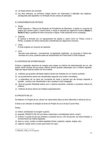 d) as frases devem ser concisas;
e) nos atos extensos, os primeiros artigos devem ser reservados à definição dos objetivos
   perseguidos pelo legislador e à limitação de seu campo de aplicação.


6.3 AGRUPAMENTO DE ARTIGOS

✗ Seção
  Ainda segundo o 12Manual de Redação da Presidência da República, a seção é o conjunto de
  artigos que versam sobre o mesmo tema. A seção é indicada por algarismo romano (Seção I;
  Seção II; etc.) e grafada em letra minúscula e negrito. Pode subdividir-se em subseção.

✗ Capítulo
  O capítulo é formado por um agrupamento de seções e, assim como os Títulos, Livros e
  Partes, é grafado em letras maiúsculas e identificado por algarismos romanos.

✗ Título
  O título engloba um conjunto de capítulos.

✗ Livro
  Nas leis mais extensas – normalmente, na legislação codificada - os conjuntos e Títulos são
  reunidos em Livros, podendo estes ser desdobrados em Parte Geral e Parte Especial.


6.4 CRITÉRIOS DE SITEMATIZAÇÃO

Embora o legislador disponha de margem para eleger os critérios de sistematização da Lei, não
podem existir dúvidas de que esses critérios devem guardar adequação com a matéria regulada.
Algumas regras básicas podem ser enunciadas:

a) matérias que guardem afinidade objetiva devem ser tratadas em um mesmo contexto;
b) os procedimentos devem ser disciplinados segundo uma ordem cronológica;
c) a sistemática da Lei deve ser concebida de modo a permitir que ela forneça resposta à
   questão jurídica a ser disciplinada e não a qualquer outra indagação;
d) deve-se guardar fidelidade básica com o sistema escolhido, evitando a constante mistura de
   critérios;
e) institutos diversos devem ser tratados separadamente.


6.5 PROJETO DE LEI

Ao elaborar um Projeto de Lei, devem ser observados todos os itens referentes a estrutura da Lei.

A fonte a ser utilizada na redação do texto do Projeto de Lei é do tipo Courier New.

Partes:

a) timbre: centralizado na margem superior;
b) epígrafe: PROJETO DE LEI (em letras maiúsculas e centralizadas sobre o texto);
c) ementa: é a parte do ato que sintetiza o conteúdo da Lei, a fim de permitir, de modo imediato, o
   conhecimento da matéria legislada;
d) texto ou corpo: contém a matéria legislada (títulos, capítulos, seções, artigos, etc);
e) vigência: dispõe sobre o prazo para entrar em vigor;


12 BRASIL, 2002, p. 81-85 passim.
                                                                                                 35
 