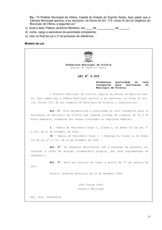 Ex.: “O Prefeito Municipal de Vitória, Capital do Estado do Espírito Santo, faço saber que a
    Câmara Municipal aprovou e eu sanciono, na forma do Art. 113, inciso III da Lei Orgânica do
    Município de Vitória, a seguinte Lei:”
c) local e data: Palácio Jerônimo Monteiro, em ____ de ___________ de ______;
d) nome, cargo e assinatura da autoridade competente;
e) citar no final da Lei o nº do processo de referência.

Modelo de Lei:




                               Prefeitura Municipal de Vitória
                                   Estado do Espírito Santo


                                        LEI N° 6.809
                                                      Estabelece   gratuidade   do   vale
                                                      transporte   para   servidores   do
                                                      Município de Vitória.

                  O Prefeito Municipal de Vitória, Capital do Estado do Espírito San-
    to, faço saber que a Câmara Municipal aprovou e eu sanciono, na forma do Art.
    113, inciso III, da Lei Orgânica do Município de Vitória, a seguinte Lei:


                  Art. 1°. Fica estabelecida a gratuidade do vale transporte para os
    servidores do Município de Vitória que cumpram jornada de trabalho de 30 e 40
    horas semanais, ocupantes dos cargos vinculados as seguintes Tabelas:


                  I – Tabela de Vencimento Grupo I, Classe I, do Anexo III da Lei n°
    6.752, de 16 de novembro de 2006;
                  II – Tabela de Vencimento Grupo I – Subgrupo A, Classe I, do Anexo
    III da Lei n° 6.753, de 16 de novembro de 2006.

                  Art. 2°. As despesas decorrentes com a execução da presente Lei
    correrão à conta de dotação orçamentária própria, que será suplementada se
    necessário.

                  Art. 3°. Esta Lei entrará em vigor a partir de 1° de janeiro de
    2007.

                  Palácio Jerônimo Monteiro, em 15 de dezembro 2006.



                                        João Carlos Coser
                                        Prefeito Municipal


    Ref. Proc. 5860638/06




                                                                                              37
 
