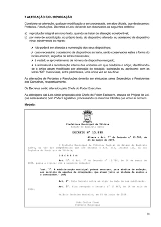7 ALTERAÇÃO E/OU REVOGAÇÃO

Considera-se alteração, qualquer modificação a ser processada, em atos oficiais, que destacamos:
Portarias, Resoluções, Decretos e Leis; devendo ser observados os seguintes critérios:

a) reprodução integral em novo texto, quando se tratar de alteração considerável;
b) por meio de substituição, no próprio texto, do dispositivo alterado, ou acréscimo de dispositivo
   novo, observando as regras:

     ✗ não poderá ser alterada a numeração dos seus dispositivos;
     ✗ caso necessário o acréscimo de dispositivos ao texto, serão conservados estes a forma do
     inciso anterior, seguidos de letras maiúsculas;
     ✗ é vedado o aproveitamento de número de dispositivo revogado;
     ✗ é admissível a reordenação interna das unidades em que desdobra o artigo, identificando-
     se o artigo assim modificado por alteração de redação, supressão ou acréscimo com as
     letras “NR” maiúsculas, entre parênteses, uma única vez ao seu final.

As alterações de Portarias e Resoluções deverão ser efetuadas pelos Secretários e Presidentes
dos Conselhos, respectivamente.

Os Decretos serão alterados pelo Chefe do Poder Executivo.

As alterações das Leis serão propostas pelo Chefe do Poder Executivo, através de Projeto de Lei,
que será avaliado pelo Poder Legislativo, processando os mesmos trâmites que uma Lei comum.

Modelo:




                                 Prefeitura Municipal de Vitória
                                     Estado do Espírito Santo

                                      DECRETO N° 13.890
                                                  Altera o Art. 7° do Decreto n° 13.780, de
                                                  24 de março de 2008.

                        O Prefeito Municipal de Vitória, Capital do Estado do Espírito
  Santo, no uso das competências que lhe atribui o Art. 113, incisos III, da Lei
  Orgânica do Município de Vitória,

                           D E C R E T A:

                         Art. 1°. O Art. 7° do Decreto n° 13.780, de 24 de março de
  2008, passa a vigorar com a seguinte redação:

            “Art. 7°. A administração municipal poderá recorrer, para efeitos de seleção,
            aos serviços de agentes de integração, que atuam junto ao sistema de ensino e
            à comunidade.” (NR)

                           Art. 2°. Este Decreto entra em vigor na data de sua publicação.

                           Art. 3°. Fica revogado o Decreto n° 13.867, de 14 de maio de
  2008.

                           Palácio Jerônimo Monteiro, em 05 de junho de 2008.


                                         João Carlos Coser
                                        Prefeito Municipal



                                                                                                38
 