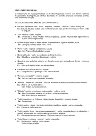 8 SUPLEMENTO DE APOIO

O conhecimento das regras gramaticais não é suficiente para se escrever bem. Porém o domínio
do vocabulário, da ortografia, da estrutura das frases, dos períodos simples e compostos, contribui
para uma melhor redação.

8.1 ALGUMAS REGRAS BÁSICAS DE CONCORDÂNCIA

✗ O sujeito seguido de “tudo”, “nada”, “ninguém”, “nenhum”, “cada um” = verbo no singular.
  Ex.: Desvios, fraudes, roubos, tudo acontecia naquele país. (núcleo resumido por “tudo”, verbo
       no singular)

✗ Ação reflexiva = verbo no plural.
   Ex.: Deram-se as mãos virtude e formosura (Bocage). (Verbo no plural com ação reflexiva,
        sujeito composto proposto)

✗ Quando a ação verbal se referir a todos os elementos do sujeito = verbo no plural.
  Ex.: Laranja ou mamão fazem bem à saúde.

✗ “Nem” = verbo no plural (concordância usual).
    Ex.: Nem Ana nem Paula são bem-vindas.

✗ Numa retificação = verbo concorda com o último elemento.
  Ex.: O ladrão ou os ladrões não deixaram vestígio.

✗ Quando a ação verbal se aplicar a um dos elementos, com exclusão dos demais = verbo no
  singular.
  Ex.: João ou Antônio chegará em primeiro lugar.

✗ Elementos sinônimos = verbo no singular.
  Ex.: A lingüística ou a glatologia é uma ciência recente.

✗ “Nem um, nem outro” = verbo no singular.
    Ex.: Nem um, nem outro respondeu à questão

✗ “Mais de”, “menos de”, “cerca de”, “obra de” + numeral = verbo concordando com o numeral.
   Ex.: Mais de um aluno se retirou.
        Mais de dois alunos se retiraram.

✗ “Mais de” repetido ou indicando reciprocidade = verbo no plural.
    Ex.: Mais de um aluno, mais de um professor estavam presentes.
         Mais de um aluno se abraçaram.

✗ Verbo intransitivo + se (índice de indeterminação do sujeito) = verbo no singular.
  Ex.: Riu-se muito.

✗ Verbo transitivo indireto + se (índice de indeterminação do sujeito) = verbo no singular.
  Ex.: Precisa-se de ferramentas.

✗ Verbo transitivo direto + se (pronome apassivador) = verbo concordando com o substantivo (=
  sujeito), a frase pode ser transformada na voz passiva analítica.
  Ex.: Cometeram-se os mesmos erros. (Os mesmos erros foram cometidos).

✗ Verbo Haver (= existir ou = ocorrer) = verbo no singular.
  Ex.: Havia muitas cadeiras vazias na sala.
       Houve brigas na saída.

                                                                                                39
 