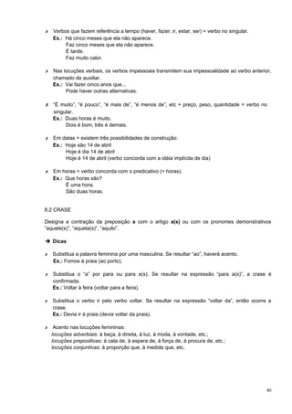 ✗ Verbos que fazem referência a tempo (haver, fazer, ir, estar, ser) = verbo no singular.
  Ex.: Há cinco meses que ela não aparece.
       Faz cinco meses que ela não aparece.
       É tarde.
       Faz muito calor.

✗ Nas locuções verbais, os verbos impessoais transmitem sua impessoalidade ao verbo anterior,
  chamado de auxiliar.
  Ex.: Vai fazer cinco anos que...
       Pode haver outras alternativas.

✗ “É muito”, “é pouco”, “é mais de”, “é menos de”, etc + preço, peso, quantidade = verbo no
    singular.
    Ex.: Duas horas é muito.
         Dois é bom, três é demais.

✗ Em datas = existem três possibilidades de construção:
  Ex.: Hoje são 14 de abril
       Hoje é dia 14 de abril
       Hoje é 14 de abril (verbo concorda com a idéia implícita de dia)

✗ Em horas = verbo concorda com o predicativo (= horas).
  Ex.: Que horas são?
       É uma hora.
       São duas horas.


8.2 CRASE

Designa a contração da preposição a com o artigo a(s) ou com os pronomes demonstrativos
“aquele(s)”, “aquela(s)”, “aquilo”.

➔ Dicas

✗   Substitua a palavra feminina por uma masculina. Se resultar “ao”, haverá acento.
    Ex.: Fomos à praia (ao porto).

✗   Substitua o “a” por para ou para a(s). Se resultar na expressão “para a(s)”, a crase é
    confirmada.
    Ex.: Voltar à feira (voltar para a feira).

✗   Substitua o verbo ir pelo verbo voltar. Se resultar na expressão “voltar da”, então ocorre a
    crase.
    Ex.: Devia ir à praia (devia voltar da praia).

✗    Acento nas locuções femininas:
    locuções adverbiais: à beça, à direita, à luz, à moda, à vontade, etc.;
    locuções prepositivas: à cata de, à espera de, à força de, à procura de, etc.;
    locuções conjuntivas: à proporção que, à medida que, etc.




                                                                                              40
 