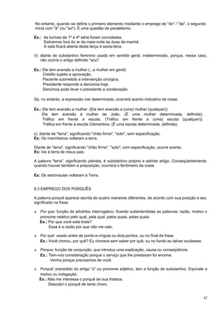 No entanto, quando se define o primeiro elemento mediante o emprego de "do" / "da", o segundo
inicia com "à" (ou "ao"). É uma questão de paralelismo.

Ex.: As turmas da 1ª à 4ª série foram convidadas.
     Estivemos fora do ar da meia-noite às duas da manhã.
     A sala ficará aberta desta terça à sexta-feira.

b) diante de substantivo feminino usado em sentido geral, indeterminado, porque, nesse caso,
   não ocorre o artigo definido "a(s)".

Ex.: Ele tem aversão a mulher (...a mulher em geral)
     Crédito sujeito a aprovação.
     Paciente submetido a intervenção cirúrgica.
     Presidente responde a denúncia hoje.
     Denúncia pode levar o presidente a condenação.

Se, no entanto, a expressão vier determinada, ocorrerá acento indicativo de crase.

Ex.: Ele tem aversão a mulher. (Ele tem aversão a (uma) mulher (qualquer)).
     Ele tem aversão à mulher de João. (É uma mulher determinada, definida).
     Tráfico em frente a escola. (Tráfico em frente a (uma) escola (qualquer)).
     Tráfico em frente à escola Clementina. (É uma escola determinada, definida).

c) diante de "terra", significando "chão firme", "solo", sem especificação.
Ex: Os marinheiros voltaram a terra.

Diante de "terra", significando "chão firme", "solo", com especificação, ocorre acento.
Ex: Irei à terra de meus pais.

A palavra "terra”, significando planeta, é substantivo próprio e admite artigo. Conseqüentemente,
quando houver também a preposição, ocorrerá o fenômeno da crase.

Ex: Os astronautas voltaram à Terra.


8.3 EMPREGO DOS PORQUÊS

A palavra porquê aparece escrita de quatro maneiras diferentes, de acordo com sua posição e seu
significado na frase.

✗   Por que: função de advérbio interrogativo, ficando subentendidas as palavras: razão, motivo o
    pronome relativo pelo qual, pela qual, pelos quais, pelas quais.
    Ex.: Por que você está triste?
         Essa é a razão por que não me calo.

✗   Por quê: usado antes de ponto-e-vírgula ou dois-pontos, ou no final de frase.
    Ex.: Você chorou, por quê? Eu chorava sem saber por quê; ou no fundo eu talvez soubesse.

✗   Porque: função de conjunção, que introduz uma explicação, causa ou conseqüência.
    Ex.: Tem-nos consideração porque o serviço que lhe prestaram foi enorme.
          Venha porque precisamos de você.

✗   Porquê: precedido do artigo “o” ou pronome adjetivo, tem a função de substantivo. Equivale a
    motivo ou indagação.
    Ex.: Não me interessa o porquê de sua tristeza.
         Descobri o porquê de tanto choro.


                                                                                               42
 