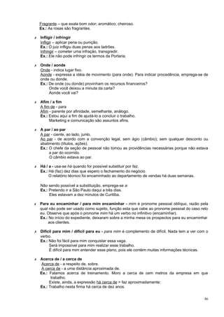Fragrante – que exala bom odor; aromático; cheiroso.
    Ex.: As rosas são fragrantes.

✗   Infligir / infringir
    Infligir – aplicar pena ou punição.
    Ex.: O juiz infligiu duas penas aos ladrões.
    Infringir – cometer uma infração, transgredir.
    Ex.: Ele não pode infringir os termos da Portaria.

✗   Onde / aonde
    Onde - indica lugar fixo.
    Aonde - expressa a idéia de movimento (para onde). Para indicar procedência, emprega-se de
    onde ou donde.
    Ex.: De onde (ou donde) provinham os recursos financeiros?
         Onde você deixou a minuta da carta?
         Aonde você vai?

✗   Afim / a fim
    A fim de - para
    Afim - parente por afinidade, semelhante, análogo.
    Ex.: Estou aqui a fim de ajudá-lo a concluir o trabalho.
         Marketing e comunicação são assuntos afins.

✗   A par / ao par
    A par - ciente, ao lado, junto.
    Ao par - de acordo com a convenção legal, sem ágio (câmbio); sem qualquer desconto ou
    abatimento (títulos, ações).
    Ex.: O chefe da seção de pessoal não tomou as providências necessárias porque não estava
         a par do ocorrido.
         O câmbio estava ao par.

✗   Há / a - usa-se há quando for possível substituir por faz.
    Ex.: Há (faz) dez dias que espero o fechamento do negócio.
         O relatório técnico foi encaminhado ao departamento de vendas há duas semanas.

    Não sendo possível a substituição, emprega-se a:
    Ex.: Pretendo ir a São Paulo daqui a três dias.
         Eles estavam a dez minutos de Curitiba.

✗   Para eu encaminhar / para mim encaminhar - mim é pronome pessoal oblíquo, razão pela
    qual não pode ser usado como sujeito, função esta que cabe ao pronome pessoal do caso reto
    eu. Observe que após o pronome mim há um verbo no infinitivo (encaminhar).
    Ex.: No início do expediente, deixaram sobre a minha mesa os prospectos para eu encaminhar
        aos clientes.

✗   Difícil para mim / difícil para eu - para mim é complemento de difícil. Nada tem a ver com o
    verbo.
    Ex.: Não foi fácil para mim conquistar essa vaga.
         Será impossível para mim realizar esse trabalho.
         É difícil para mim entender esse plano, pois ele contém muitas informações técnicas.

✗   Acerca de / a cerca de
     Acerca de - a respeito de, sobre.
     A cerca de - a uma distância aproximada de.
    Ex.: Falamos acerca de treinamento. Moro a cerca de cem metros da empresa em que
          trabalho.
         Existe, ainda, a expressão há cerca de = faz aproximadamente:
    Ex.: Trabalho nesta firma há cerca de dez anos.


                                                                                             46
 