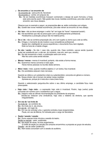 ✗   De encontro a / ao encontro de
    Ao encontro de - para junto de, favorável.
    De encontro a - contra, em prejuízo de.
     Ex.: Se as medidas econômicas tivessem contrariado o desejo de quem formulou a frase,
          esta seria escrita assim: Não gostei das novas medidas econômicas, pois elas vieram de
          encontro aos meus desejos.

    Observe que no exemplo a seguir, as preposições de e a, estão contraídas com artigos.
    Ex.: Gostei das novas medidas econômicas, pois elas vieram ao encontro do meu desejo.

✗   Há / tem - não se deve empregar o verbo “ter” em lugar de “haver” impessoal (existir).
    Ex.: Há secretárias que não se preocupam com o aperfeiçoamento profissional.
         Paralisamos a produção porque não há matéria-prima.

✗   De o / do - não se combina preposição (de, em) com sujeito ou termo que a ele se refira.
    Ex.: Chegou o momento de ela mostrar a sua competência profissional.
         Apesar de o datilógrafo ter pouca experiência, o documento ficou bem digitado.
         Está na hora de o malote chegar.

✗   Se não / senão - Se não = caso não, quando não. Caso contrário, usa-se senão (quando
    puder ser substituído por: a não ser, do contrário, mas sim, sem que, exceto).
    Ex.: Se não revisarmos o texto, a publicação sairá com erros.
         Não faz outra coisa senão estudar.

✗   Menos / menas - menos é invariável; portanto, não existe a forma menas.
    Ex.: Queremos menos conversa e mais ação.
         Havia menos pessoas na reunião desta semana.

✗   Meio / meia - meio, quando modifica adjetivo (= um tanto), fica invariável.
    Ex.: Os candidatos estavam meio nervosos.

    Quando se refere a um substantivo (claro ou subentendido), concorda em gênero e número.
    Ex.: Nosso diretor não é homem de adotar meias medidas.
         Apresse-se, porque já é meio-dia e meia (meia hora).

    Quando o selecionador perguntou-lhe sobre o seu último emprego, a candidata ficou meio
    preocupada.

✗   Haja vista / haja visto - a expressão haja vista é invariável. Porém, haja (verbo) pode
    concordar em número com o substantivo que o segue.
    Ex.: Haja(m) vista as últimas recomendações do presidente da empresa.
        Decidiu-se instaurar uma sindicância, haja vista o relatório da diretoria, que aponta
         irregularidades.

✗   Em vez de / ao invés de
    Ao invés de - ao contrário de.
    Ex.: Ao invés de rir, ela chorou.
    Em vez de - em lugar de.
    Ex.: Em vez de contratar uma, o gerente contratou duas recepcionistas.
         Paula, em vez de Márcia, foi indicada para o cargo de Secretária.

✗   Seção / sessão / cessão
    Ex.: Durou apenas trinta minutos a sessão do teatro.
    Seção ou secção - setor, subdivisão.
    Ex.: Na seção de obras, há dois engenheiros.
         O chefe da seção (ou secção) de compras encaminhou a proposta ao grupo de estudos.
    Cessão - ato de ceder (cedência):
    Ex.: Nem todos concordam com a cessão do auditório.

                                                                                               47
 