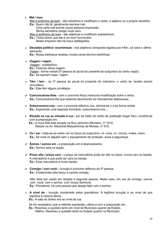 ✗   Mal / mau
    Mal é antônimo de bem - são advérbios e modificam o verbo, o adjetivo ou o próprio advérbio.
    Ex.: Quem não lê, geralmente escreve mal.
         Uma carta mal escrita causa péssima impressão.
         Minha secretária redige muito bem.
    Mau é antônimo de bom - são adjetivos e modificam substantivos:
    Ex.: Todos dizem que ele é um bom funcionário.
         Nesta empresa não há maus datilógrafos.

✗   Decisões político- econômicas - nos adjetivos compostos ligados por hífen, só varia o último
    elemento.
    Ex.: Nossa biblioteca recebeu muitas obras técnico-científicas.

✗   Viagem / viajem
    Viagem - substantivo.
    Ex.: Fizemos ótima viagem.
    Viajem - forma verbal (3ª pessoa do plural do presente do subjuntivo do verbo viajar).
    Ex.: Se querem viajar, viajem.

✗   Têm / tem - na 3ª pessoa do plural do presente do indicativo, o verbo ter recebe acento
    circunflexo.
    Ex.: Eles têm alguns privilégios.

✗ Comunicamos-lhes - com o pronome lhe(s) nenhuma modificação sofre o verbo.
    Ex.: Comunicamos-lhe que estamos devolvendo as mercadorias defeituosas.

✗   Subscrevemo-nos - com o pronome reflexivo nos, elimina-se o s da forma verbal.
    Ex.: Esperando uma resposta favorável, subscrevemo-nos...

✗   Situada na rua ou situada à rua - por se tratar de verbo de quietação (lugar fixo), constrói-se
    com a preposição em.
    Ex.: A nova filial está situada na Rua Jerônimo Monteiro, nº 1010.
         Resido na Av. Marechal Mascarenhas de Moraes, nº 510.

✗ Vir / ver - trata-se do verbo ver no futuro do subjuntivo: vir, vires, vir, virmos, virdes, virem.
    Ex.: Se você vir alguém sem o equipamento de proteção, avise a segurança.

✗ Somos / somos em - a preposição em é desnecessária.
    Ex.: Somos sete na seção.

✗ Preço alto / preço caro - o preço da mercadoria pode ser alto ou baixo, nunca caro ou barato.
    A mercadoria é que pode ser cara ou barata.
    Ex.: Essa mercadoria é muito barata.

✗ Consigo / com você - consigo é pronome reflexivo da 3ª pessoa.
    Ex.: A balconista (ela) levou a caneta consigo.

    Não deve ser usado em relação à segunda pessoa. Neste caso, em vez de consigo, usa-se
    com você, com o senhor, com Vossa Senhoria.
    Ex.: Presidente, há uma pessoa que deseja falar com o senhor.

✗   A nível de - locução condenada pelos gramáticos. A legítima locução é ao nível de que
    significa à mesma altura.
    Ex.: A sala do diretor era ao nível da rua.
    Se for necessário usar a referida expressão, utilize-a com a preposição em.
    Ex.: Resolveu a questão tanto em nível de Município quanto de Estado.
         Melhor: Resolveu a questão tanto no Estado quanto no Município.

                                                                                                       48
 
