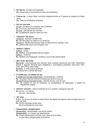 ✗ Em face de - locução mais adequada.
    Ex.: Encaminhei os documentos em face da competência.

✗ Trata-se de - o verbo “tratar” concorda obrigatoriamente na 3ª pessoa do singular em frases
    como.
    Ex.: Trata-se de trabalhos atrasados.

✗ Por ora / por hora
  Por ora - por agora, por enquanto, até o momento.
  Ex.: Por ora é o que posso lhe dizer.
  Por hora - pelo período de uma hora.
  Ex.: O palestrante costuma cobrar por hora.

✗   Tampouco / tão pouco
    Tampouco - equivale a também não.
    Ex.: Ele não gostou do relatório e eu tampouco.
    Tão pouco - significa tão pequena coisa, ou algo diminuto, escasso, curto.
    Ex.: Ganhava tão pouco que mal podia viver.

✗   Retificar / ratificar
    Retificar - corrigir.
    Ex.: Retificar uma declaração feita por engano.
    Ratificar – confirmar.
    Ex.: Ratificar uma declaração, mantendo o que foi dito anteriormente.

✗   Bem-vindo / Benvindo
    Bem-vindo - para expressar boa acolhida. Este composto escreve-se com hífen, flexionando
    apenas o segundo elemento para estabelecer a concordância gramatical: bem-vindo, bem-
    vinda, bem-vindos, bem-vindas.
    Benvindo - é nome próprio de pessoa.
    Ex.: Está aí fora o senhor Benvindo.

✗ À medida que / na medida em que
  À medida que (locução proporcional) - à proporção que, conforme.
  Ex.: Os preços deveriam diminuir à medida que diminui a procura.
  Na medida em que (locução causal) – pelo fato de que, uma vez que.
  Ex.: Na medida em que se esgotaram as possibilidades de negociação, o projeto foi
       integralmente vetado.

✗ Intervim / interveio – intervir é derivado de vir e, portanto, conjuga-se como ele.
    Ex.: Eu vim – eu intervim.
         Ele veio – ele interveio.

✗ Há / atrás
  Evite o uso do há e do atrás na mesma frase. Se alguém fez alguma coisa há tantos anos, só
  pode ser atrás.
  Ex.: Ele foi contratado há dez anos.
       Ele foi contratado dez anos atrás.

✗ Despercebido / desapercebido
  Despercebido - não percebido, que não foi notado.
  Desapercebido - é o mesmo que desprevenido.
  Ex.: Passou despercebido de Pedro que a taxa de juros baixou.
      A casa estava desapercebida de alimentos.


                                                                                           49
 