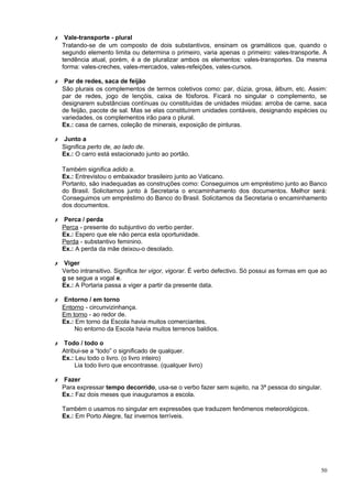 ✗ Vale-transporte - plural
  Tratando-se de um composto de dois substantivos, ensinam os gramáticos que, quando o
  segundo elemento limita ou determina o primeiro, varia apenas o primeiro: vales-transporte. A
  tendência atual, porém, é a de pluralizar ambos os elementos: vales-transportes. Da mesma
  forma: vales-creches, vales-mercados, vales-refeições, vales-cursos.

✗ Par de redes, saca de feijão
  São plurais os complementos de termos coletivos como: par, dúzia, grosa, álbum, etc. Assim:
  par de redes, jogo de lençóis, caixa de fósforos. Ficará no singular o complemento, se
  designarem substâncias contínuas ou constituídas de unidades miúdas: arroba de carne, saca
  de feijão, pacote de sal. Mas se elas constituírem unidades contáveis, designando espécies ou
  variedades, os complementos irão para o plural.
  Ex.: casa de carnes, coleção de minerais, exposição de pinturas.

✗ Junto a
  Significa perto de, ao lado de.
  Ex.: O carro está estacionado junto ao portão.

  Também significa adido a.
  Ex.: Entrevistou o embaixador brasileiro junto ao Vaticano.
  Portanto, são inadequadas as construções como: Conseguimos um empréstimo junto ao Banco
  do Brasil. Solicitamos junto à Secretaria o encaminhamento dos documentos. Melhor será:
  Conseguimos um empréstimo do Banco do Brasil. Solicitamos da Secretaria o encaminhamento
  dos documentos.

✗ Perca / perda
  Perca - presente do subjuntivo do verbo perder.
  Ex.: Espero que ele não perca esta oportunidade.
  Perda - substantivo feminino.
  Ex.: A perda da mãe deixou-o desolado.

✗ Viger
  Verbo intransitivo. Significa ter vigor, vigorar. É verbo defectivo. Só possui as formas em que ao
  g se segue a vogal e.
  Ex.: A Portaria passa a viger a partir da presente data.

✗ Entorno / em torno
  Entorno - circunvizinhança.
  Em torno - ao redor de.
  Ex.: Em torno da Escola havia muitos comerciantes.
       No entorno da Escola havia muitos terrenos baldios.

✗ Todo / todo o
  Atribui-se a “todo” o significado de qualquer.
  Ex.: Leu todo o livro. (o livro inteiro)
       Lia todo livro que encontrasse. (qualquer livro)

✗ Fazer
  Para expressar tempo decorrido, usa-se o verbo fazer sem sujeito, na 3ª pessoa do singular.
  Ex.: Faz dois meses que inauguramos a escola.

  Também o usamos no singular em expressões que traduzem fenômenos meteorológicos.
  Ex.: Em Porto Alegre, faz invernos terríveis.




                                                                                                 50
 