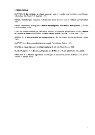 9 REFERÊNCIAS

BARRASS, R. Os cientistas precisam escrever: guia de redação para cientistas, engenheiros e
estudantes. São Paulo: T.A. Queiroz, 1979.

BRASIL. Constituição: República Federativa do Brasil. Brasília: Senado Federal, Centro Gráfico,
1988.

BRASIL. Presidência da República. Manual de redação da Presidência da República. 2.ed. rev.
e atual. Brasília, 2002.

CURITIBA. Prefeitura Municipal de Curitiba. Instituto Municipal de Administração Pública. Manual
de comunicação escrita oficial da Prefeitura Municipal de Curitiba. Curitiba, 2006. 156 p.

GARCIA, O. M. Comunicação em prosa moderna. Rio de Janeiro: Fundação Getúlio Vargas,
1985.

KASPARY, A. J. Correspondência empresarial. Porto Alegre: Sulina, 1993.

NÁUFEL, J. Novo dicionário jurídico brasileiro. 8. ed. São Paulo: Ícone, 1989.

OLIVEIRA, Djalma P. R. Sistemas, Organização & Métodos. 15. ed. São Paulo: Atlas, 2005.

PINHEIRO, H. F. Técnica legislativa: constituições e atos constitucionais do Brasil. 2. ed. Rio de
Janeiro: F. Bastos, 1962.




                                                                                               51
 